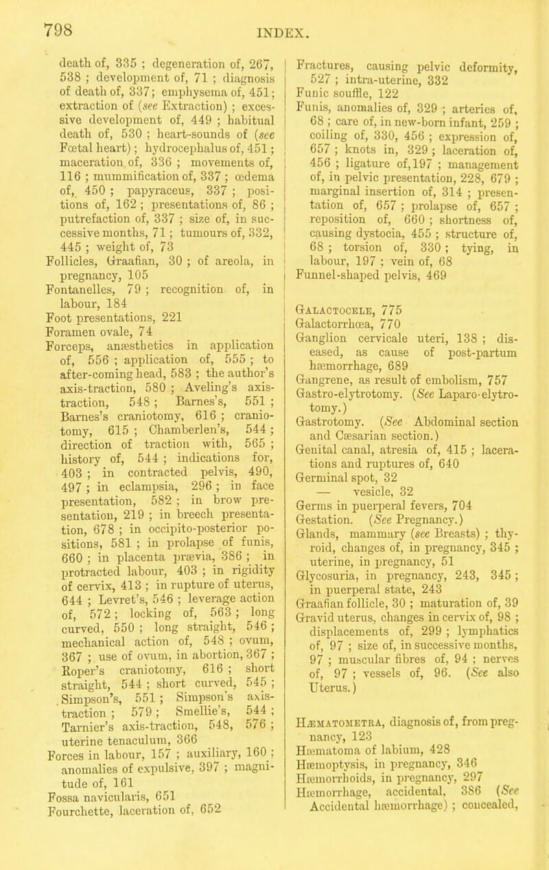 death of, 335 ; degeneration of, 267, 538 ; development of, 71 ; diagnosis i of death of, 337; emphysema of, 451; extraction of (see Extraction) ; exces- sive development of, 449 ; habitual death of, 530 ; heart-sounds of (see i Foetal heart); hydrocephalus of, 451; j maceration of, 336 ; movements of, | 116 ; mummification of, 337 ; oedema ! of, 450 ; papyraceus, 337 ; posi- j tions of, 162 ; presentations of, 86 ; putrefaction of, 337 ; srze of, in suc- cessive months, 71; tumours of, 332, 445 ; weight of, 73 Follicles, Graafian, 30 ; of areola, in pregnancy, 105 Fontanelles, 79 ; recognition of, in 1 labour, 184 Foot presentations, 221 Foramen ovale, 74 Forceps, antesthetics in application of, 556 ; application of, 555 ; to after-coming head, 583 ; the author's axis-traction, 580 ; Aveling's axis- traction, 548 ; Barnes's, 551 ; Barnes's craniotomy, 616 ; cranio- tomy, 615 ; Chamberlen's, 544 ; direction of traction with, 565 ; history of, 544 ; indications for, 403 ; in contracted pelvis, 490, 497 ; in eclampsia, 296; in face presentation, 582 ; in brow pre- sentation, 219 ; in breech presenta- tion, 678 ; in occipito-posterior po- sitions, 581 ; in prolapse of funis, 660 ; in placenta pravia, 386 ; in protracted labour, 403 ; in rigidity of cervix, 413 ; in rupture of uterus, 644 ; Levret's, 546 ; leverage action of, 572; locking of, 563; long curved, 550 ; long straight, 546; mechanical action of, 548 ; ovum, 367 ; use of ovum, in abortion, 367 ; Roper's craniotomy, 616 ; short straight, 544 ; short curved, 545 ; Simpson's, 551 ; Simpson's axis- traction ; 579; Smellie's, 544 ; Tarnier's axis-traction, 548, 576 ; uterine tenaculum, 366 Forces in labour, 157 ; auxiliary, 160 : anomalies of expulsive, 397 ; magni- tude of, 161 Fossa navicularis, 651 Fourchette, laceration of, 652 Fractures, causing pelvic deformity, 527 ; intra-uterine, 332 Funic souffle, 122 Funis, anomalies of, 329 ; arteries of, 68 ; care of, in new-born infant, 259 ; coiling of, 330, 456 ; expression of, 657 ; knots in, 329 ; laceration of, 456 ; ligature of, 197 ; management of, in pelvic presentation, 228, 679 ; marginal insertion of, 314 ; presen- tation of, 657 ; prolapse of, 657 ; reposition of, 660 ; shortness of, causing dystocia, 455 ; structure of, 68 ; torsion of, 330 ; tying, in labour, 197 ; vein of, 68 Funnel-shaped pelvis, 469 GALACTOCELE, 775 Galactorrhcea, 770 Ganglion cervicale uteri, 138 ; dis- eased, as cause of post-partum hannorrhage, 689 Gangrene, as result of embolism, 757 Gastro-elytrotomy. (See Laparo-elytro- tomy.) Gastrotomy. (See Abdominal section and Caesarian section.) Genital canal, atresia of, 415 ; lacera- tions and ruptures of, 640 Germinal spot, 32 — vesicle, 32 Germs in puerperal fevers, 704 Gestation. (See Pregnancy.) Glands, mammary (see Breasts) ; thy- roid, changes of, in pregnancy, 345 ; uterine, in pregnancy, 51 Glycosuria, in pregnancy, 243, 345 ; in puerperal state, 243 Graafian follicle, 30 ; maturation of, 39 Gravid uterus, changes in cervix of, 98 ; displacements of, 299 ; lymphatics of, 97 ; size of, in successive months, 97 ; muscular fibres of, 94 : nerves of, 97 ; vessels of, 96. (See also Uterus.) HiEMATOMETRA, diagnosis of, from preg- nancy, 123 Hematoma of labium, 428 Htemoptysis, in pregnancy, 346 Haemorrhoids, in. pregnancy, 297 Hcemorrhage, accidental, 3S6 (See Accidental haemorrhage) ; concealed,