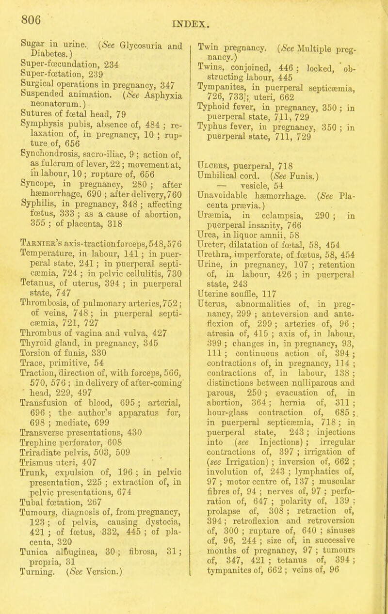 INDEX. Sugar in urine, (See Glycosuria and Diabetes.) Super-fcecundation, 234 Super-fcetation, 239 Surgical operations in pregnancy, 347 Suspended animation. [See Asphyxia neonatorum.) Sutures of foetal head, 79 Symphysis pubis, absence of, 484 ; re- laxation of, in pregnancy, 10 ; rup- ture of, 656 Synchondrosis, sacro-iliac, 9 ; action of, as fulcrum of lever, 22; movement at, in labour, 10 ; rupture of, 656 Syncope, in pregnancy, 280 ; after hemorrhage, 690 ; after delivery, 760 Syphilis, in pregnancy, 348 ; affecting foetus, 333 ; as a cause of abortion, 355 ; of placenta, 318 Tarnier's axis-tractionforceps,548,576 Temperature, in labour, 141; in puer- peral state, 241; in puerperal septi- caemia, 724 ; in pelvic cellulitis, 730 Tetanus, of uterus, 394 ; in puerperal state, 747 Thrombosis, of pidmonary arteries,752; of veins, 748; in puerperal septi- caemia, 721, 727 Thrombus of vagina and vulva, 427 Thyroid gland, in pregnancy, 345 Torsion of funis, 330 Trace, primitive, 54 Traction, direction of, with forceps, 566, 570, 576 ; in delivery of after-coming head, 229, 497 Transfusion of blood, 695; arterial, 696 ; the author's apparatus for, 698 ; mediate, 699 Transverse presentations, 430 Trephine perforator, 608 Triradiate pelvis, 503, 509 Trismus uteri, 407 Trunk, expulsion of, 196; in pelvic presentation, 225 ; extraction of, in pelvic presentations, 674 Tubal foetation, 267 Tumours, diagnosis of, from pregnancy, 123; of pelvis, causing dystocia, 421 j of foetus, 332, 445 ; of pla- centa, 320 Tunica al&uginea, 30; fibrosa, 31; propria, 31 Turning. (See Version.) Twin pregnancy. (See Multiple preg- nancy.) Twins, conjoined, 446 ; locked, ' ob- structing labour, 445 Tympanites, in puerperal septicaemia, 726, 733]; uteri, 662 Typhoid fever, in pregnancy, 350 ; in puerperal state, 711, 729 Typhus fever, in pregnancy, 350 ; in puerperal state, 711, 729 Ulcers, puerperal, 718 Umbilical cord. (See Funis.) — vesicle, 54 Unavoidable haemorrhage. (See Pla- centa praevia.) Uraemia, in eclampsia, 290 ; in puerperal insanity, 766 Urea, in liquor amnii, 58 Ureter, dilatation of foetal, 58, 454 Urethra, imperforate, of fcetus, 58, 454 Urine, in pregnancy, 107 ; retention of, in labour, 426 ; in puerperal state, 243 Uterine souffle, 117 Uterus, abnormalities of, in preg- nancy, 299 ; ante version and ante- flexion of, 299 ; arteries of, 96 ; atresia of, 415 ; axis of, in labour. 399 ; changes in, in pregnancy, 93, 111 ; continuous action of, 394 ; contractions of, in pregnancy, 114 ; contractions of, in labour, 138 ; distinctions between nulliparous and parous, 250 ; evacuation of, in abortion, 364; hemia of, 311 ; hour-glass contraction of, 685 ;. in puerperal septicaemia, 718; in puerperal state, 243; injections into (see Injections) ; irregular contractions of, 397 ; irrigation of (see Irrigation) ; inversion of, 662 ; involution of, 243 ; lymphatics of, 97 ; motor centre of, 137 ; muscular fibres of, 94 ; nerves of, 97 ; perfo- ration of, 647 ; polarity of, 139 : prolapse of, 308 ; retraction of, 394; retroflexion and retroversion of, 300 ; rupture of, 640 ; sinuses of, 96, 244 ; size of, in successive months of pregnancy, 97 ; tumours of, 347, 421 ; tetanus of, 394 ; tympanites of, 662 ; veins of, 96