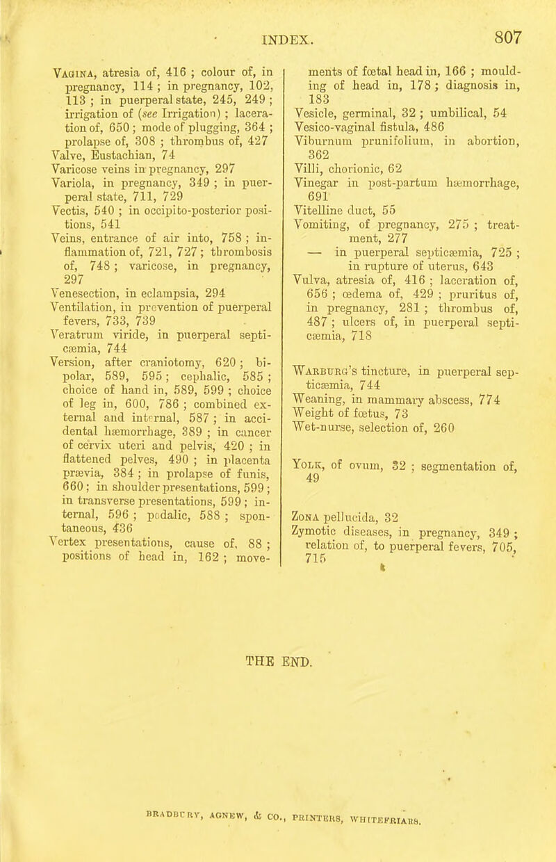 Vagina, atresia of, 416 ; colour of, in pregnancy, 114 ; in pregnancy, 102, 113; in puerperal state, 245, 249; irrigation of (see Irrigation) ; lacera- tion of, 650; mode of plugging, 364 ; prolapse of, 308 ; thrombus of, 427 Valve, Eustachian, 74 Varicose veins in pregnancy, 297 Variola, in pregnancy, 349 ; in puer- peral state, 711, 729 Vectis, 540 ; in occipito-posterior posi- tions, 541 Veins, entrance of air into, 758 ; in- flammation of, 721, 727; thrombosis of, 748 ; varicose, in pregnancy, 297 Venesection, in eclampsia, 294 Ventilation, in prevention of puerperal fevers, 733, 739 Veratrum viride, in puerperal septi- ccemia, 744 Version, after craniotomy, 620 ; bi- polar, 589, 595; cephalic, 585 ; choice of hand in, 589, 599 ; choice of leg in, 600, 786 ; combined ex- ternal and internal, 587 ; in acci- dental hfemorrhage, 389 ; in cancer of cervix uteri and pelvis, 420 ; in flattened pelves, 490 ; in placenta praevia, 384 ; in prolapse of funis, 660; in shoulder presentations, 599 ; in transverse presentations, 599 ; in- ternal, 596 ; podalic, 588 ; spon- taneous, 436 Vertex presentations, cause of, 88 ; positions of head in, 162 ; move- ments of fetal head in, 166 ; mould- ing of head in, 178; diagnosis in, 183 Vesicle, germinal, 32 ; umbilical, 54 Vesico-vaginal fistula, 486 Viburnum prunifolium, in abortion, 362 Villi, chorionic, 62 Vinegar in post-partum hemorrhage, 691 Vitelline duct, 55 Vomiting, of pregnancy, 275 ; treat- ment, 277 — in puerperal septicaemia, 725 ; in rupture of uterus, 643 Vulva, atresia of, 416 ; laceration of, 656 ; cedema of, 429 ; pruritus of, in pregnancy, 281 ; thrombus of, 487 ; ulcers of, in puerperal septi- caemia, 718 Warburg's tincture, in puerperal sep- ticaemia, 744 Weaning, in mammary abscess, 774 Weight of foetus, 73 Wet-nurse, selection of, 260 Yolk, of ovum, 32 ; segmentation of, 49 Zona pellucida, 32 Zymotic diseases, in pregnancy, 349 ; relation of, to puerperal fevers, 705, THE END. CRY, ACNUW, ,fc CO., PRINTERS, WHrTEKRIAItS.