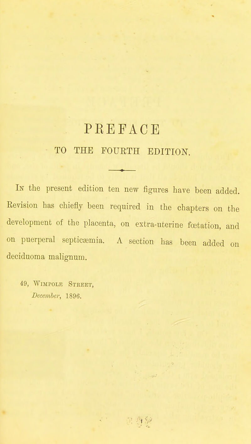 TO THE FOURTH EDITION. In the present edition ten new figures have been added. Revision has chiefly been required in the chapters on the development of the placenta, on extra-uterine fcetation, and on puerperal septicemia. A section has been added on deciduoma malignum. 49, WiMPOLE Steeet, December, 1896.