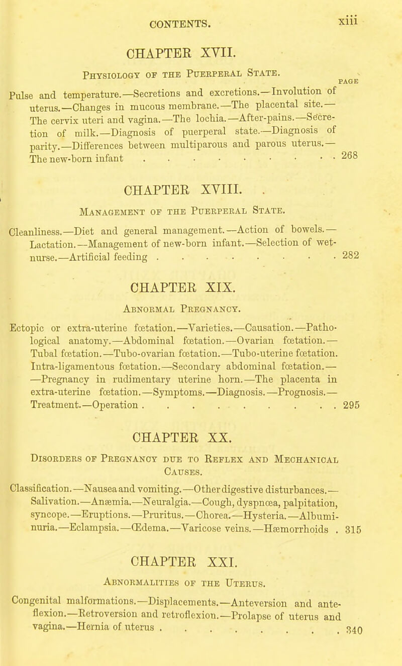 CHAPTER XVII. Physiology of the Piteeperal State. PAGE Pulse and temperature.—Secretions and excretions.—Involution of uterus.—Changes in mucous membrane.—The placental site.— The cervix uteri and vagina.—The lochia.—After-pains.—Secre- tion of milk.—Diagnosis of puerperal state.—Diagnosis of parity.—Differences between multiparous and parous uterus.— The new-born infant 268 CHAPTER XVIII. . Management of the Pueeperal State. Cleanliness.—Diet and general management.—Action of bowels.— Lactation.—Management of new-born infant.—Selection of wet- nurse.—Artificial feeding 282 CHAPTER XIX. Abnormal Pregnancy. Ectopic or extra-uterine fcetation.—Varieties.—Causation.—Patho- logical anatomy.—Abdominal fcetation.—Ovarian fcetation.— Tubal fcetation.—Tubo-ovarian fcetation.—Tubo-uterine fcetation. Intra-ligamentous fcetation.—Secondary abdominal fcetation.— —Pregnancy in rudimentary uterrae horn.—The placenta in extra-uteriae fcetation. — Symptoms. —Diagnosis. —Prognosis. — Treatment.—Operation. . . . . . . . . 295 CHAPTER XX. Disorders of Pregnancy due to Reflex and Mechanical Causes. Classification. —Nausea and vomiting. —Other digestive disturbances. — Salivation.—Anaemia.—Neuralgia.—Cough, dyspnoea, palpitation, syncope. —Eruptions. —Pniritus.—Chorea. —Hysteria. —Albumi- nuria.—Eclampsia.—OEdema.—Varicose veins.—Haemorrhoids . 315 CHAPTER XXI. Abnormalities of the Uterus. Congenital malformations.—Displacements.—Anteversion and ante- flexion.—Retroversion and retroflexion.—Prolapse of uterus and vagina.—Hernia of uterus 340