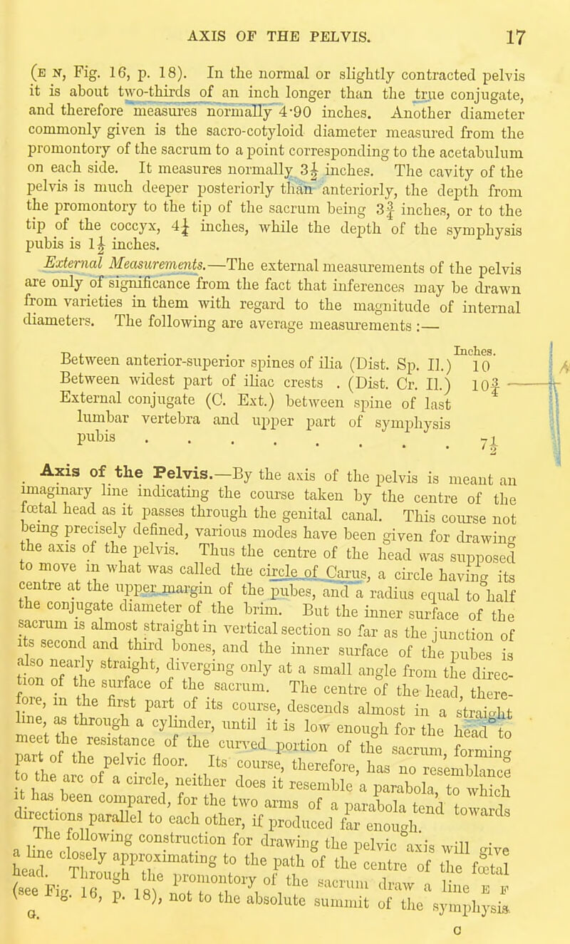 (e n, Fig. 16, p. 18). In the normal or slightly contracted pelvis it is about two-thirds of an inch longer than the true conjugate, and therefore measiu-es normally 4-90 inches. Another diameter commonly given is the sacro-cotyloid diameter measured from the promontory of the sacrum to a point corresponding to the acetabulum on each side. It measures normally 31 inches. The cavity of the pelvis is much deeper posteriorly thair anteriorly, the depth from the promontory to the tip of the sacrum being 3f inches, or to the tip of the coccyx, 4j inches, while the depth of the symphysis j)ubis is l| inches. External Measurements.—The external measurements of the pelvis are only of signiiicance from the fact that inferences may be drawn from varieties in them with regard to the magnitude of internal diameters. The following are average measurements : Between anterior-superior spines of ilia (Dist. Sp. II.)''^°10 Between widest part of iUac crests . (Dist. Cr. II.) lOf — External conjugate (0. Ext.) between spine of last lumbar vertebra and upper part of symphysis P^^i^ 71 _ Axis of the Pelvis.—By the axis of the pelvis is meant an unagmary line indicating the course taken by the centre of the total head as it passes through the genital canal. This course not being precisely defined, various modes have been given for drawing the axis of the pelvis. Thus the centre of the head ^^as supposed to move m what was called the circle,glCarus, a circle having its centre at the upperjjiargin of the piibes, aiod racHus equal to half the conjugate diameter of the brim. But the inner surface of the sacrum is almost straight in vertical section so far as the junction of Its second and third bones, and the inner surface of the pubes is Z L fT 1 the head, there- foie, m the first part of its course, descends almost in a trai^ht line as through a cylinder, untU it is low enough for the ^Stt meet the resistance of the curved portion of the sacr^^ Ztin. part of the pelvic floor. Its course, therefore, has no resembW to the arc of a circle, neither does it resemble a parabola t^which It has been compared, for the two arms of a nirabolTfpn!-! ? 7 directions parallel to each other, if produced f^enoth ' a hW o 7^ construction for drawing the pelvic ^^is will give a hne clo ely approximating to the path of the centre of the fSal \ ^ ii^. lb, p. 18), not to the absolute summit of tlie symphysis.