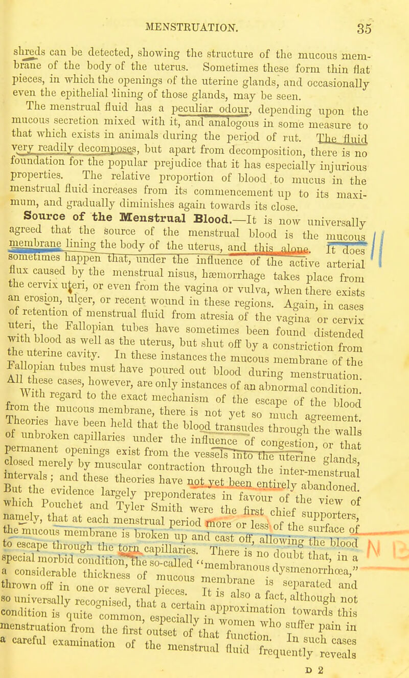 sliretls can be detected, showing the structure of the mucous mem- brane of the body of the uterus. Sometimes these form thin flat pieces, in which the openings of the uterine glands, and occasionally even the epithelial -lining of those glands, may be seen. The menstrual fluid has a peculiar odour, depending upon the mucous secretion mixed with it, and analogous in some measure to that which exists in animals during the period of rut. The, flnifl yejy readiIjrjlecom|jflaas, l^wt apart from decomposition, there is no foundation for the popular prejudice that it has especially injurious properties. The relative proportion of blood to mucus in the menstrual fluid increases from its commencement up to its maxi- mum, and gradually diminishes again towards its close. Source of the Menstrual Blood.—It is now universally agreed that the source of the menstrual blood is the mucous / / membrane lining the body of the uterus, and thja nipno it foea 11 sometimes hai3]5iirThaL, under the mtiuence of IhT active arterial I flux caused by the menstrual nisus, haemorrhage takes place from the cervix uteri, or even from the vagina or vulva, when there exists an erosion, ulcer, or recent wound in these regions. Again in cases of retention of menstrual fluid from atresia of the va^na or cervix uteri the Fallopian tubes have sometimes been found distended with blood as well as the uterus, but shut off by a constriction ft ora th utenne cavity. In these instances the mucous membrane of th^ Fa loiHan tubes must have poured out blood during menstruation mr '''1' ^T''' ''''''''''' °f '-^^ ^l^^°^^^^al condit on With regard to the exact mechanism of the escape of the blood from the mucous membrane, there is not yet so much air ement Theories have been held that the blood transudes throughfhe waUs of unbroken capillaries under the influe-nce-15f congestion or tha permanent openings exist from the vesi^lHoTIi^ne' ghmls closed merely by muscular contraction throucrh the inter,In f i' jntervals ; and these theories have not^.t be^n en i ly ^^^^^^^^ But the evidence largely preponderates in favour of the vfew nf which Pouchet and Tyler Smith were the first chTpf T namely, tliat at each menstrual period Ire or s of If'^T*''^' the mucous membrane is broken ud and Z/nV n - °- to escape through the t^capillX t,^^^^^^^ N special morbid conditio^rhe so-called memTl i ^^^ ^ a considerable thickness of mu otfs ^^^ ^^^ ^WenorrhcBa, thrown off in one or several U^Z. so universally recorrnised that n norfo- ' '^^^bo^gli not condition i, WZLTn\:Z2:tZ T' ■nen.tr„ation from the tol outset of tUt f P' ™ . »a.f„i e..,i„.io,> Of tr„iir «r°,:^,j;;,7t:s: D 2