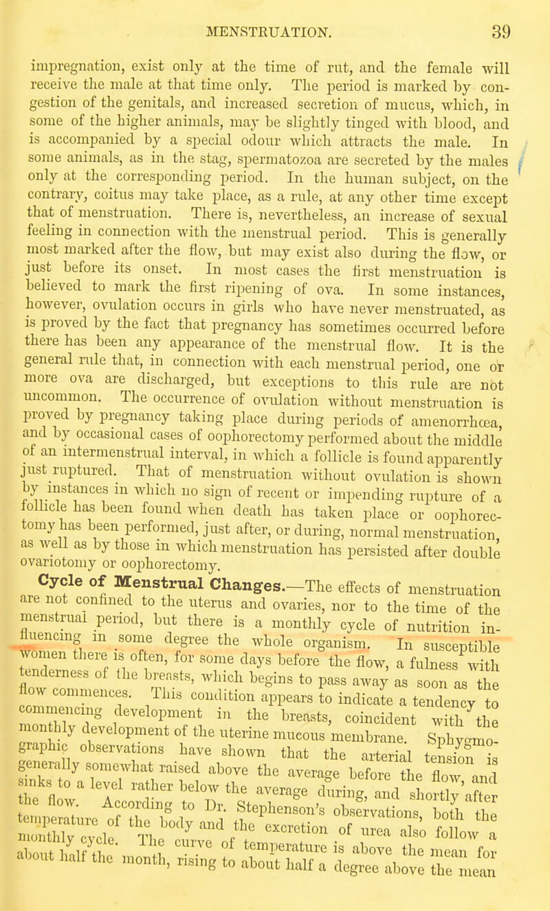 imi^regnatioii, exist only at the time of rut, and the female will receive the male at that time only. The period is marked by con- gestion of the genitals, and increased secretion of mucus, which, in some of the higher animals, may be slightly tinged with blood, and is accompanied by a special odour which attracts the male. In some animals, as in the stag, spermatozoa are secreted by the males only at the corresponding period. In the human subject, on the contrary, coitus may take place, as a rule, at any other tijne except that of menstruation. There is, nevertheless, an increase of sexual feeling in connection with the menstrual period. This is generally most marked after the flow, but may exist also during the flow, or just before its onset. In most cases the first menstruation is believed to mark the first ripening of ova. In some instances, however, ovulation occurs in girls who have never menstruated, as is proved by the fact that pregnancy has sometimes occm-red before there has been any appearance of the menstrual flow. It is the general rule that, in connection with each menstrual period, one oi- more ova are discharged, but exceptions to tliis rule are not uncommon. The occurrence of o-iiilation without menstruation is proved by pregnancy taking place during periods of amenorrhcea, and by occasional cases of oophorectomy performed about the middle of an mtermenstrual interval, in which a follicle is found apparently just ruptured. That of menstruation without ovulation is shown by instances m which no sign of recent or impending rupture of a loUicle has been found when death has taken place or oophorec- tomy has been performed, just after, or during, normal menstruation, as well as by those in which menstruation has persisted after double ovariotomy or oophorectomy. Cycle of IVEenstrual Changes.-The efi-ects of menstruation are not confined to the uterus and ovaries, nor to the time of the menstrual period, but there is a monthly cycle of nutrition in- fluencing m some degree the whole organism. In suscentible women there is often, for some days before the flow, a fulness mth tenderness of tlie breasts, which begins to pass awa; as soon as he flow commences. This condition appears to indicate a tendency to c mmencmg development in the breasts, coincident w th^he monthly development of the uterine mucous membrane. Sphtmo! graphic observations have shown that the arterial tension