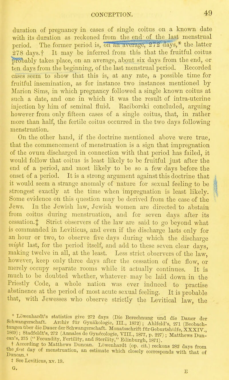 duration of pregnancy in cases of single coitus on a known date with its duration as reckoned from tlu' mil of the last menstrual period. The former period is, oITan average, 272 days,* the latter 278 days.f It may be inferred from thiij that the fruitful coitus ^?8l3ably takes place, on an average, about six days from the end, or ten days from the beginning, of the last menstrual period. Recorded cases seem to show that this is, at any rate, a possible time for fruitful insemination, as for instance two instances mentioned by Marion Sims, in wluch pregnancy followed a single known coitus at such a date, and one in which it was the result of inti'a-uterine injection by him of seminal fluid. Raciborski concluded, arguing however from only fifteen cases of a single coitus, that, in rather more than half, the fertile coitus occurred in the two days following menstruation. On the other hand, if the doctrine mentioned above were true, that the commencement of menstruation is a sign that impregnation of the ovum discharged in connection with that period has failed, it would follow that coitus is least likely to be fruitful just after the end of a period, and most likely to be so a few days before the onset of a period. It is a strong argument against this doctrine that it would seem a strange anomaly of nature for sexual feeling to be strongest exactly at the time when impregnation is least likely. Some evidence on this question may be derived from the case of the Jews. In the Jewish law, Jemsh women are directed to abstain from coitus during menstruation, and for seven days after its cessation. J Strict observers of the law are said to go beyond what is commanded in Leviticus, and even if the discharge lasts only for an hour or two, to observe five days during which the discharge might last, for the period itself, and add to these seven clear days, making twelve in all, at the least. Less strict observers of the law, however, keep only three days after the cessation of the flow, or merely occupy separate rooms while it actually continues. It is much to he doubted whether, whatever may be laid down in the Priestly Code, a whole nation was ever induced to practise abstinence at the period of most acute sexual feeling. It is probable that, with Jewesses who observe strictly the Levitical law, the * Luwenhardt's statistics give 272 days (Die Berechnung und die Dauer der Schwangeraohaft. Archiv fUi- Gynakologie, HI., 1872) ; AWfeld's, 271 (Beobach- tungenilber die Dauer der Schwangersohaft. Monatssohrift fllrGeburtshillfe XXXIV 1869); Stadfeldt's, 272 (Annales de GyuOcologie, Vm., 1877, p. 227) ; Matthews Dun- can s, 275 ( Fecundity, Fertility, and SteriUt^, Edinburgh, 1871). t According to Matthews Duncan. Liiwenhardt (op. cit.) reckons 282 days from the first day of meustmation, an estimate which closely corresponds with that of X)uncan. ^ t See Leviticus, xv. 19. <3.