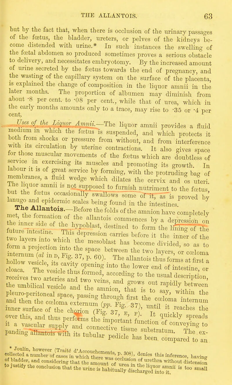 but bj' the fact that, when there is occlusion of the urinary passages of the foetus, the bladder, ureters, or pelves of the kidneys be- come distended with urine.* In such instances the swelling of the foetal abdomen so produced sometimes proves a serious obstacle to delivery, and necessitates embryotomy. By the increased amount of urme secreted by the fcetus towards the end of pregnancy, and the wasting of the capillary system on the surface of the placenta, IS explamed the change of composition in the liquor amnii in the later months. The proportion of albumen may diminish from about -8 per cent, to -08 per cent., while that of urea, which in the early months amounts only to a trace, may rise to -35 or -4 ner cent. ^ Uses of the Liquoi- Amnii.—The liquor amnii provides a fluid medium m which the foetus is suspended, and which protects it bo h from shocks or pressure from without, and from interference with Its circulation by uterine contractions. It also gives space for those muscular movements of the fcetus which are doubtless of service in exercismg its muscles and promoting its growth. In kbour It is of great service by forming, with the protruding bag of membranes, a fluid wedge which dilates the cervix and os uferi The iquor ammi is not supposed to furnish nutriment to the foetus but the foetus occasionally swallows some of it, as'is proved by lanugo and epidermic scales being found in the intestines ^ mer^he^J 7^.'^°'?/^'*''^^^' amnionhave completely ' met, theformanon of the allantois commences by a depress on on he inner side of the hypoblast, destined to formtiie lilifrS'-£ future intestine. This depression carries before it the innel-of he two layers into which the mesoblast has become div d o I t form a projection into the space between the two layer or cceW :n ernum (a m B, Fig 37, p. 60). The allantois thSms at Ira hollow vesicle, its cavity opening into the lower end of iSest ne nr over this, and thus perfdfms the fruZ\ \ V' ^'^^^^ 'P^'^^^s it a vascular ^J^^^l^::^^^^^^' pandmg all^^Mth its tubular pedicle bastfnl^pareTuo coufeSirro/o^^^^^ denies th. inference, Wn, of bladder, and considering that the amoLTof T'^''^ dlste^Z to aust^, the conclusion that the urine'^rbifuanre^^^^^^^^^^^ ^« -'^U