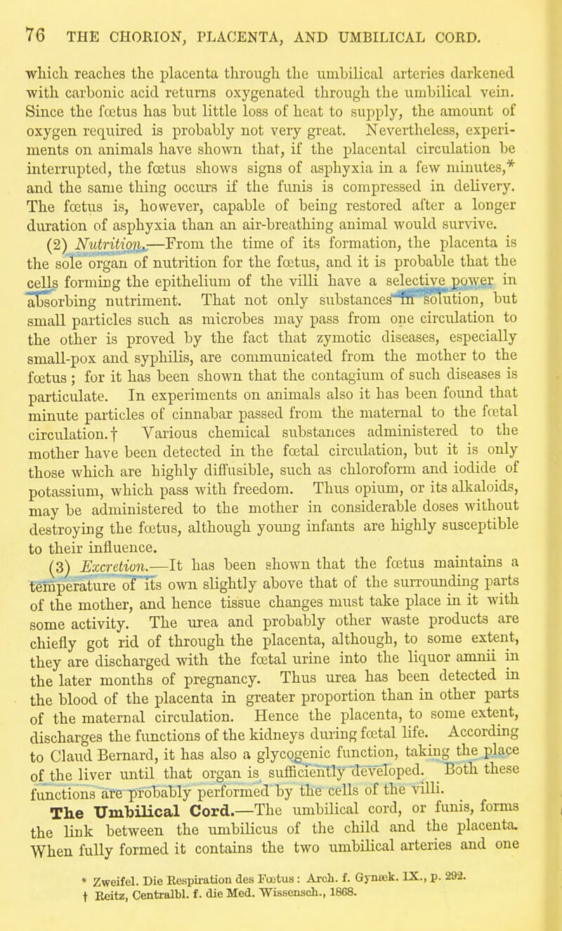 wliicli readies the placenta througli the umbilical arteries darkened with, carbonic acid returns oxygenated through the umbilical vein. Since the fcetus has but little loss of heat to supply, the amount of oxygen required is probably not very great. Nevertheless, experi- ments on animals have shown that, if the placental circulation be interrupted, the foetus shows signs of asphyxia in a few minutes,* and the same thing occurs if the funis is compressed in delivery. The foetus is, however, capable of being restored after a longer duration of asphyxia than an air-breathing animal would sur^dve. (2) Nutritio'ti^—From the time of its formation, the placenta is the sole organ of nutrition for the foetus, and it is probable that the cells forming the epithelium of the villi have a selective gower in a^rbing nutriment. That not only substance^'lff^oTution, but small particles such as microbes may pass from one circulation to the other is proved by the fact that zymotic diseases, especially small-pox and syphilis, are communicated from the mother to the foetus ; for it has been shown that the contagium of such diseases is particulate. In experiments on animals also it has been found that minute particles of cinnabar passed from the maternal to the fcetal circulation.! Various chemical substances administered to the mother have been detected in the foetal circulation, but it is only those which are highly diffusible, such as chloroform and iodide of potassium, which pass with freedom. Thus opium, or its alkaloids, may be administered to the mother in considerable doses without destroying the fcetus, although young infants are highly susceptible to their influence, (3) Excretion.—It has been shown that the foetus maintains a temperature of its own slightly above that of the surrounding parts of the mother, and hence tissue changes must take place in it with some activity. The urea and probably other waste products are chiefly got rid of through the placenta, although, to some extent, they are discharged with the foetal urine into the liquor amnii in the later months of pregnancy. Thus urea has been detected in the blood of the placenta in greater proportion than in other parts of the maternal circulation. Hence the placenta, to some extent, discharges the functions of the kidneys diuing foetal life. According to Claud Bernard, it has also a glycogenic function, taking the place of the liver until that organ is sufficTeMy'developed. ^ Both these functions are probably performed by the ceUs of the villi. The UmTjilical Cord.—The umbilical cord, or funis, forms the link between the umbilicus of the child and the placenta. When fully formed it contains the two umbilical arteries and one * Zweifel. Die Respiration des Fcetus: Arch. f. Gynsek. IX., p. 292. t Eeitz, Centralbl. f. die Med. Wissenseh., 1868.