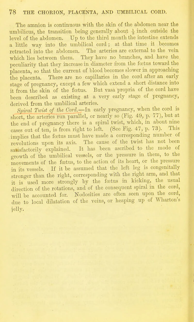 The amnion is contiauous with the skin of the abdomen near the umbilicus, the transition being generally about \ inch outside the level of the abdomen. Up to the third month the intestuie extends a little way into the umbilical cord; at that time it becomes retracted into the abdomen. The arteries are external to the vein which lies between them. They have no branches, and have the peculiarity that they increase in diameter from the fojtus toward the placenta, so that the current of blood becomes slower in approaching the placenta. There are no capillaries in the cord after an early stage of pregnancy, except a few which extend a short distance into it from the skin of the foetus. But vasa propria of the cord have been described as existing at a very early stage of pregnancy, derived from the umbilical arteries. S;piral Twist of the Cord.—In early pregnancy, when the cord is short, the arteries run parallel, or nearly so (Fig. 49, p. 77), but at the end of pregnancy there is a spiral twist, which, ia about nine cases out of ten, is from right to left. (See Fig. 47, p. 73). This implies that the foetus must have made a corresponding number of revolutions upon its axis. The cause of the twist has not been satisfactorily explained. It has been ascribed to the mode of growth of the umbilical vessels, or the pressure ia them, to the movements of the foetus, to the action of its heart, or the pressure in its vessels. If it be assumed that the left leg is congenitally stronger than the right, corresponding with the right arm, and that it is used more strongly by the foetus in kicldng, the usual direction of the rotations, and of the consequent spiral in the cord, wUl be accoimted for. Nodosities are often seen upon the cord, due to local dHatation of the veins, or heaping up of Wharton's jelly.