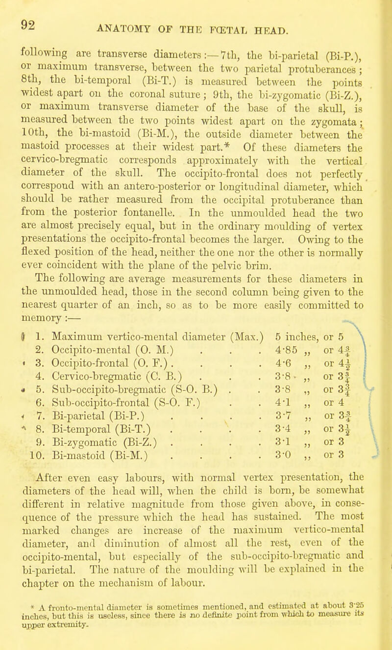 following care transverse diameters:—7th, the bi-parietal (Ei-R), or maximum transverse, between the two parietal protuberances ; 8th, the bi-temporal (Bi-T.) is measured between the points widest apart on the coronal suture; 9th, the bi-zygomatic (Ei-Z.), or maximum transverse diameter of the base of the skull, is measured between the two points widest apart on the zygomata; 10th, the bi-mastoid (Ei-M.), the outside diameter between the mastoid processes at their widest part.* Of these diameters the cervico-bregmatic corresponds approximately with the vertical diameter of the skull. The occipito-frontal does not perfectly correspond with an antero-posterior or longitudinal diameter, which should be rather measured from the occipital protuberance than from the posterior fontanelle. In the unmoulded head the two are almost precisely equal, but in the ordinary moulding of vertex presentations the occipito-frontal becomes the larger. Owing to the flexed position of the head, neither the one nor the other is normally ever coincident with the plane of the pelvic brim. The following are average measurements for these diameters in the unmoulded head, those in the second colimin being given to the nearest quarter of an inch, so as to be more easily committed to memory:— } 1. Maximum vertico-mental diameter (Max.) 5 inches, or 5 \ 2. Occipito-mental (0. M.) 4-85 „ or 4f ] . 3. Occipito-frontal (0. F.). 4-6 „ or 4^ I 4. Cervico-bregmatic (C. B.) . 3-8 • „ or3| 1 • 5. Sub-occipito-bregmatic (S-0. B.) . 3-8 „ or3f 6. Sub-occipito-frontal (S-0. F.) 4-1 ,, or 4 i 7. Bi-parietal (Bi-P.) .... 3-7 „ or 3f 8. Bi-temporal (Bi-T.) . . . 3-4 „ or 3 J 9. Bi-zygomatic (Bi-Z.) .... 3-1 „ or 3 10. Bi-mastoid (Bi-M.) .... 3-0 ,, or 3 After even easy labours, with normal vertex presentation, the diameters of the head will, when the child is born, be somewhat different in relative magnitude from those given above, in conse- quence of the pressure which the head has sustained. Tlie most marked changes are increase of the maximimi vertico-mental diameter, and diminution of almost all the rest, even of the occipito-mental, but especially of the sub-occipito-bregmatic and bi-parietal. The nature of the moulding will be explained in the chapter on the mechanism of labour. * A fronto-mcntal diameter is sometimes mentioned, and estimated at about 3-2fi inches, but this is useless, since there is no definite point fi-om which to measure its upper extremity-