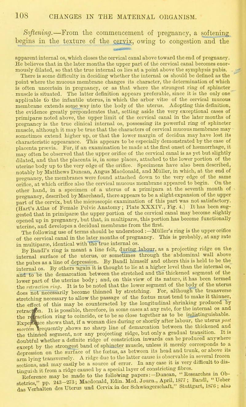 Softelling.—From the commencement of pregnancy, a softening begins in the texture of the fiSt^ix, owing to congestion and the apparent internal os, whioh closes the cervical canal above toward the end of pregnancy. He believes that in the later months the upper part of the cervical canal becomes enor- mously dilated, so that the triie internal os lies at a point above the symphysis pubis. There is some dilBculty in deciding whether the internal os should be defined as the point where the mucous membrane changes its character, the determination of which is often uncertain in pregnancy, or as that whei'e the strongest ring of sphincter muscle is situated. The latter definition appears preferable, since it is the only one applicable to the infantile uterus, in which the arbor vitse of the cervical mucous membrane extends some way into the body of the uterus. Adopting tliis definition, the evidence greatly preponderates that, setting aside the very exceptional cases of primiparse noted above, the upper limit of the cervical canal in the later months of pregnancy is the true clinical internal os, possessing its powerful ring of sphincter muscle, although it maybe true that the characters of cervical mucous membrane may sometimes extend higher up, or that the lower margin of decidua may have lost its characteristic appearance. This appears to be especially demonstrated by the case of placenta prrovia. Tor, if an examination be made at the first onset of hfemorrhage, it may often be observed that the upper orifice of the cervical canal is as yet but slightly dilated, and that the placenta is, in some places, attached to the lower portion of the uterine body up to the very edge of the orifice. Specimens have also been described, notably by Matthews Duncan, Angus Macdonald, and MuUer, in which, at the end of pregnancy, the membranes were found attached down to the very edge of the same orifice, at which orifice also the cei-vical mucous membrane appeared to begin. On the other hand, in a specimen of a uterus of a primipara at the seventh month of pregnancy, described by Marchand, there appears to be a slight expansion of the upper part of the cervix, but the microscopic examination of this part was not satisfactory. (Hart's Atlas of Female Pelvic Anatomy ; Plate XXXTV., Pig. 4.) It has been sug- gested that in primiparee the upper portion of the cervical canal may become shghtly opened up in pregnancy, but that, in multiparse, this portion has become functionally uterine, and developes a decidual membrane from the first. The following use of terms should be xmderstood :—Miiller's ring is the upper orifice of the cei-vical canal in the later months of pregnancy. This is probably, at any rate in multiparse, identical withtKe'trae internal os. By Bandl's ring is meant a line felt, during labour-, as a projecting ridge on the internal surface of the uterus, or sometimes through the abdominal wall above the pubes as a line of depression. By Bandl himself and others this is held to be the internal os. By others -again it is thought to lie at a higher level than the internal os, and to be the demarcation between the stretched and the thickened segment of the lower part of the utei-ine body ; and, on this view of its nature, it has been termed the retraction ring. It is to be noted that the lower segment of the body of the uterus does not necessarily become thinned by stretching. For, although the ti-ansverse stretching necessary to allow the passage of the foetus must tend to make it thinner, the effect of this may be counteracted by the longitudinal shrinking produced by retract<Rn. It is possible, therefore, in some cases at any rate, for the internal os and the reaction ring to coincide, or to be so close together as to be injlistinguishable. ExpeJfcice shows that, if a woman dies during or shortly after labour, the uterus post mortcmTrequently .shows no shai-p line of demarcation between the thickened and the thinned segment, nor any projecting ridge, but only a gradual transition. It is doubtful whether a definite ridge of constriction inwards can be produced anywhere except by the strongest band of sphincter muscle, unless it merely corresponds to a depression on the surface of the foetus, as between its head and trunk, or above its arm lyin transversely. A ridge due to the latter cause is observable in several frozen sections, and may easily be a source of error. In any case it is very difficult to dis- tinguish it from a ridge caused by a special layer of constncting fibres. Beference may be made to the foUowing papers:-Duncan, Reseai-ohes in Ob- stetrics  PP 243-273; Macdonald, Edin. Med. Joui-n., April, 1877 ; BaudI,  Ueber dasVerhalten des Uterus und Cervix in der Sohwangorsohaft, Stuttgart, 1S7G ; also