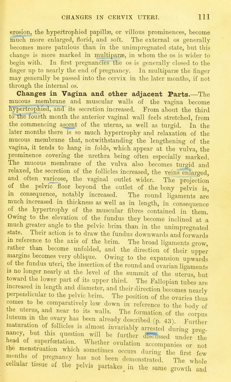 erosion, the hypertrophied papillte, or villous prominences, become much more enlarged, florid, and soft. The external oa generally becomes more jmtulous than in the nnimpregnated state, but this change is more marked in multiparse, in whom the os is wider to begin with. In first pregnancies the os is generally closed to the finger up to nearly the end of pregnancy. In multiparse the finger may generally be passed into the cervix in the later months, if not through the internal os. Changes in Vagina and other adjacent Parts.—The mucous membrane and muscular walls of the vagina become fiypertrophied, and its secretion increased. From about the third to^ the fourth month the anterior vaginal wall feels stretched, from the commencing ascent of the uterus, as well as turgid. In the later months there is so much hypertrophy and relaxation of the mucous membrane that, notwithstanding the lengthening of the vagina, it tends to hang in folds, which appear at the vulva, the prominence covering the urethra being often especially marked. The mucous membrane of the vulva also becomes turgid and relaxed, the secretion of the follicles increased, the veins enlarged, and often varicose, the vaginal outlet wider. The projection of the pelvic floor beyond the outlet of. the bony pelvis is, in consecjuence, notably increased. The round ligaments are much increased in thickness as well as in length, in consequence of the hypertrophy of the muscular fibres contained in them. Owing to the elevation of the fundus they become inclined at a much greater angle to the pelvic brim than in the nnimpregnated state. Their action is to draw the fundus downwards and forwards m reference to the axis of the brim. The broad ligaments grow, rather than become unfolded, and the direction of their upper margins becomes very oblique. Owing to the expansion upwards of the fundus uteri, the insertion of the round and ovarian li-^aments IS no longer nearly at the level of the summit of the uterus but toward the lower part of its upper third. The Fallopian tube's are mcreased m length and diameter, and their direction becomes nearlv perpendicular to the pelvic brim. The position of the ovaries thus comes to be comparatively low down in reference to the bodv of the uterus, and near to its walls. The formation of the corpus luteum in the ovary has been already described (p. 43) Furt maturation of follicles is almost invariably arrested durin. preg- nancy, but this question will be further d!5ffissed under the head of superfctation. Whether ovulation accompanies or no the menstruation which sometimes occurs during the first few months of pregnancy has not been demonstrated. The whole cellular tissue of the pelvis partakes, in the same growth and