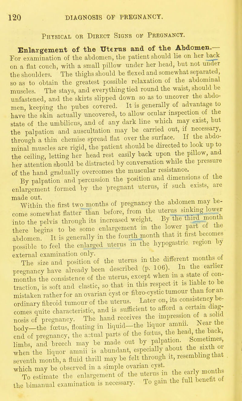 Physical or Direct Signs ov Pregnancy. Enlargement of the Uterus and of tlie Abdomen.— For examination of the abdomen, the patient should lie on her ba^ on a fiat couch, with a small pillow under her head, but not uilder the shoulders. The thighs should be flexed and somewhat separated, so as to obtain the greatest possible relaxation of the abdominal muscles. The stays, and everything tied round the waist, should be unfastened, and the skirts slipped down so as to uncover the abdo- men, keeping the pubes covered. It is generally of advantage to have the skin actually uncovered, to allow ocular inspection of the state of the umbHicus, and of any dark line which may exist, but the palpation and auscultation may be carried out, if neces^ry, through a thin chemise spread iiat over the surface. If the abdo- minal muscles are rigid, the patient should be dii-ectedto look up to the ceiling, letting her head rest easily back upon the pillow, and her attention should be distracted by conversation while the pressure of the hand gradually overcomes the muscular resistance.^ By palpation and percussion the position and dimensions of the enlargement formed by the pregnant uterus, if such exists, are made out. , ■, -, i,„ Within the first two months of pregnancy the abdomen may be- come somewhat flatter-'than before, from the uterus sinlang lower into the pelvis through its increased weight. By fhe third month there begins to be some enlargement in the lower part of the abdomen.' It is generally in the fourth month that it bec-i^ possible to feel the enlarged uterus in the hypogastric region by external examination only. The size and position of the uterus m the different month of pregnancy have Already been described (p. 106). _ In f^^ ^f]'^ months the consistence of the uterus, except when in ^ ^t^te of^c^^^^ traction, is soft and elastic, so that in this respect it is Ij^l^l^ to be mistake^ rather for an ovarian cyst or fibro-cystic tumour tban for an ordinary fibroid tumour of the uterus. _ Later on, its consistency comes quite characteristic, and is sufficient to afford a cei^am diag- nosis of pregnancy. The hand receives the nnpression of a solid tody-the foetus, floating in Uciuid-the liquor amnu. Near he end'f pregnancy the a3tual parts of the foetus, the ^-c^ tl^e ba^^^^^^ limbs, ind breech may be made out by palpation Son«, when the liquor amnii is abundant, especially about tlie sixth o Teventh monlh, a fluid thrill may be felt through it, resembling that which may be observed in a simple ovarian cyst. To estimate the enlargement of the bimanual examination is necessary. To gain the fuU l)cneht ut