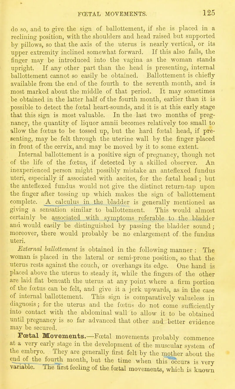 do so, and to give the sign of ballottement, if she is placed in a reclining position, with the shonlders and head raised but siipported by pillows, so that the axis of the uterus is nearly vertical, or its upper extremity inclined somewhat forward. If this also fails, the finger may be introduced into the vagina as the woman stands upright. If any other part than the head is presenting, internal ballottement cannot so easily be obtained. Ballottement is chiefly available from the end of the fourth to the seventh month, and is most marked about the middle of that period. It may sometimes be obtained in the latter half of the fourth month, earlier than it is possible to detect the foetal heart-soimds, and it is at this early stage that this sign is most valuable. In the last two months of preg- nancy, the quantity of liquor amnii becomes relatively too small to allow the foetus to be tossed up, but the hard fostal head, if pre- senting, may be felt through the uterine wall by the finger placed in front of the cervix, and may be moved by it to some extent. Internal ballottement is a positive sign of pregnancy, though not of the life of the foetus, if detected by a skilled observer. An. inexperienced person might possibly mistake an anteflexed fundus uteri, especially if associated with ascites, for the foetal head ; but the anteflexed fundus would not give the distinct return-tap upon the finger after tossing up which makes the sign of ballottement complete. _A calculus in the bladder is generally mentioned as giving a sensation similar to ballottement. This would almost certainly be a^ciated with symptoms referable to the bladder and would easily be distinguished by passing the bladder sound; moreover, there would probably be no enlargement of . the fundus uteri. External ballottement is obtained in the following manner : The woman is placed in the lateral or semi-prone position, so that the uterus rests against the couch, or overhangs its edge. One hand is placed above the uterus to steady it, while the fingers of the other are laid flat beneath the uterus at any point where a firm portion of the foetus can be felt, and give it a jerk upwards, as in the case of internal ballottement. This sign is comparatively valueless in diagnosis; for the uterus and the foetus do not come sufficiently into contact with the abdominal wall to allow it to be obtained unta pregnancy is so far advanced that other and better evidence may be secured. Foetal Movements.—Fcetal movements probably commence at a very early stage in the development of the muscular system of the embryo. They are generally first felt bv the mother about the end of the fourth month, but the time when this'^curs is very variable. The first feeling of the foetal movements, which is known