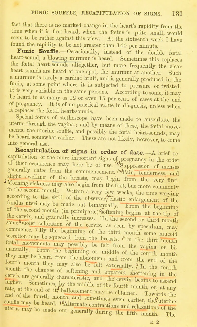 fact that there is no marked change in the heart's rapidity from the time when it is first heard, when the foetus is quite small, would seem to be rather against this view. At the sixteenth week I have foimd the rapidity to be not greater than 140 per minute. Punic Souffle.—Occasionally, instead of the double fcetal heart-sound, a blowing murmur is heard. Sometimes this replaces the fcetal heart-sounds altogether, but more frequently the clear heart-sounds are heard at one spot, the murmur at another. Such a murmur is rarely a cardiac bruit, and is generally produced in the funis, at some point where it is subjected to pressure or twisted. It is very variable in the same persons. According to some, it may be heard in as many as 12 or even 15 per cent, of cases at the end of pregnancy. It is of no practical value in diagnosis, unless when it replaces the fostal heart-soimds. Special forms of stethoscope have been made to auscultate the uterus through the vagina ; and by means of these, the fo3tal move- ments, the uterine souffle, and possibly the fcetal heart-sounds, may be heard somewhat earlier. These are not likely, however, to come into general use. Recapitulation of signs in order of date.—A brief re- capitulation of the more important signs of nregnancy in the order of their occurrence may here be of use. ^'''Suppression of menses generally dates fi-om the commencement, r^^ain, tenderness, and shght swelhng of the breasts, may begin from the very first Morning sickness may also begin from the first, but more commonly m the second month. Within a very few weeks, the time varying accordmg to the skUl of the observerfelastic enlargement of the fundus uteri may be made out bimanuaUy. - From the beginning of the second month (in primiparse) Softening begins at the tip of the cervix, and gradually increases. In the second or third month some^violet coloration of the cervix, as seen by speculum mav commence. 7 By the beginning of the third month^some r;iucoid ecretion may be squeezed from the breasts, ^n the third month fatal movements may possibly be felt from the vagina T bT manuaUy. From the beginning or middle of the fourth month hey may be heard from the abdomen; and from the end S the month the changes of softening and apparent ^sh rtenim ii the cervix are generally charactenstic, and the cervix h.ZVt i Wher. Sometimes, by the middle of thrfovXnn nSl T'^ E 2