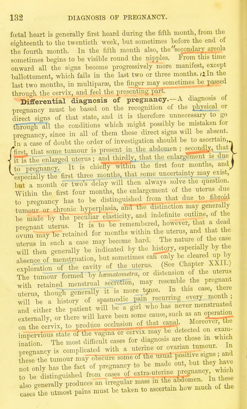 foetal heart is generally first heard during the fifth month, from the eighteenth to the twentieth week, but sometimes before the end of the fourth month. In the fifth month also, the'^secondary areola sometimes begins to be visible round the nipples. From this time onward all the signs become progressively more manifest, except ballottement, which fails in the last two or three months, /iln the last two months, in multipavBe, the fiuger may sometimes be passed through the cervix, and feel the presenting part. Differential diagnosis of pregnancy.—A diagnosis ot precrnancy must be based on the recognition of the phj^sjcal or direct si<^ns of that state, and it is therefore unnecessary to go fEroiigh \ll the conditions which might possibly be mistaken for pregnancy, since in all of them these direct signs will be absent. In a case of doubt the order of investigation shoidd be to ascertam, ffirst that some tumour is present in the abdomen ; secOTd^,_that ( I it'lslhe enlarged uterus; and thirdly^ .that the enlargement is due r to pregnancy. It is chielSy within the first four months, andj ^especially the first three months, that some uncertainty may exist, but a month or two's delay will then always solve the question. Within the first four months, the enlargement of the uteriis due to pregnancy has to be distinguished from that due to fibroid tumour or chronic hyi^erplasia, anr the distinction may generally be made by the peculiar elasticity, and indefinite outlme, of he prec^nant uterus. It is to be remembered, however, tliat a dead ovum may be retained for months within the uterus, and that the uterus in such a case may become hard. The nature o the case wm then generally be indicated by the hjstory especially by the Absence of menstruation, but sometimes can only 1- ^l-^^^lj^^ exploration of the cavity of the -^--^. f ^^^f The tui55Tir~&ed by hmmatometra, or distension of the uten s w?tl retained, menstrual secretion, may ^^^^^^'^^^^^f^^^ uterus thoi^igenerally it is more t^nse. In this case, tnere be a history of VBniodic. Pain recurring every month ; ^i d ei'he^ the pTtient will brK'girl who has never menstruated ternany or there will have been some cause, such as an operati^ ^rci.ix, to produce occlusion of that ^J^^^^ imnervious state of the vagina ox cervix may be detected on exam 3on The most difficult cases for diagnosis are those m win ire«is complicated with a uterine or ovarian tumour. I SLTthe tumour niaf olSscure some 6f the usual positive signs ; and not on^. haTtle fact'of pregnancy to be made out, but they have To be distinguished from cases of extra-uterine pregnancy w nch IL ReSlf - irrlg-ukr mass in the abdomen. In he, S'sTutmost pains must be taken to ascertain how much of the