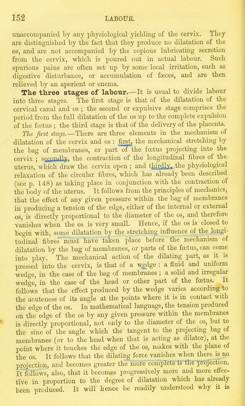 tinacconipanied by any physiological yielding of the cervix. They are distinguished by the fact that they produce no dilatation of the OS, and are not accompanied by the copious lubricating secretion from the cervix, which is poured out in actual labour. Such spurious pains are often set up by some local irritation, such as digestive disturbance, or accumulation of faeces, and are then relieved by an aperient or enema. The three stages of lahour.—It is usual to divide labour into three stages. The first stage is that of the dilatation of the cervical canal and os ; the second or expulsive stage comprises the period from the full dUatation of the os up to the complete expulsion of the fcetus ; the third stage is that of the delivery of the placenta. Tlie first stage.—There are three elements in the mechanism of dilatation of the cervix and os : first, the mechanical stretching by the bag of membranes, or part o? the foetus projecting into the cervix ; saiOIltUjf) the contraction of the longitudiaal fibres of the uterus, which draw the cervix open ; and thirdly., the physiological relaxation of the circular fibres, which has already been described (see p. 148) as taking place in conjunction with the contraction of the body of the uterus. It follows from the principles of mechanics, that the efi'ect of any given i^ressure within the bag of membranes in producing a tension of the edge, either of the internal or external OS, is directly proportional to the diameter of the os, and therefore Vanishes when the os is very small. Hence, if the os is closed to begin with, some dilatation by the stretching influence of the longi- tudinal fibres''must have taken place before the mechanism of dilatation by the bag of membranes, or parts of the fcetus, can come into play. The mechanical action of the dUating part, as it is pressed into the cervix, is that of a we_dge : a fluid and unifoam wedge, in the case of the bag of membranes ; a solid and irregular wedge, in the case of the head or other part of the fcetus. It follows that the effect produced by the wedge varies according to the acuteness of its angle at the points where it is in contact with the edge of the os. In mathematical language, the tension produced on the edge of the os by any given pressure within the membranes is directly proportional, not only to the diameter of the os, but to the sine of the angle which the tangent to the projecting bag of membranes (or to the head when that is acting as dilator), at the point where it touches the edge of the os, makes with the plane of the OS. It follows that the dilating force vanishes when there is no projection, and becomes greater the''more complete is the projection. It follows, also, that it becomes progressively more and more effec- tive in proportion to the degree of dilatation which has already been produced. It will hence be readily understood why it is