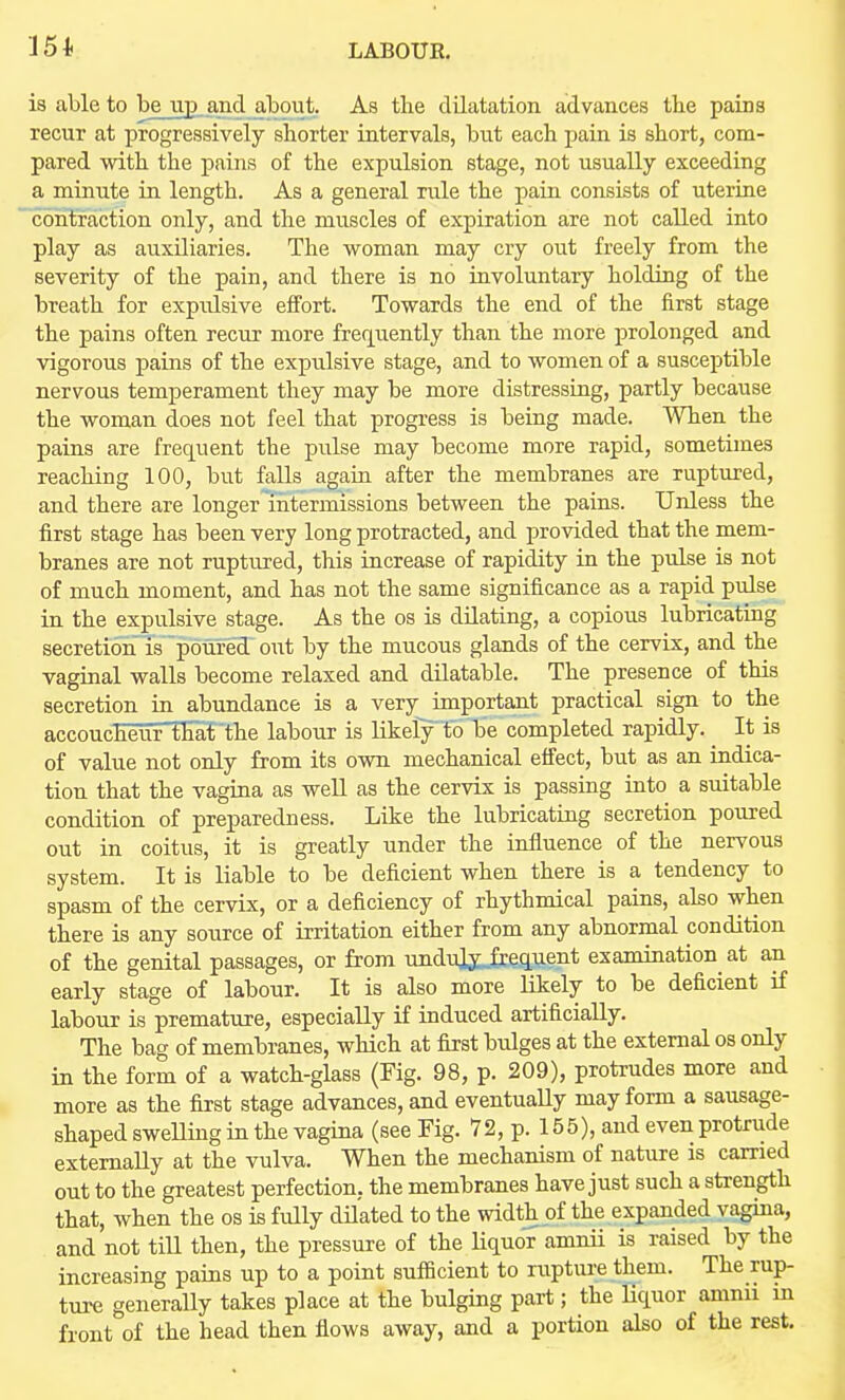 is able to be up and aljout. As the dilatation advances tbe pains recur at progressively shorter intervals, but each pain is short, com- pared with the pains of the expulsion stage, not usually exceeding a minute iu length. As a general rule the paiu consists of uterine contraction only, and the muscles of expiration are not called into play as auxiliaries. The woman may cry out freely from the severity of the pain, and there is no involuntary holding of the breath for expulsive effort. Towards the end of the first stage the pains often recur more frer[uently than the more prolonged and vigorous pains of the expulsive stage, and to women of a susceptible nervous temperament they may be more distressiug, partly because the woman does not feel that progress is being made. When the paius are frec^uent the pulse may become more rapid, sometimes reaching 100, but falls again after the membranes are ruptured, and there are longer intermissions between the pains. Unless the first stage has been very long protracted, and provided that the mem- branes are not ruptured, this increase of rapidity in the pulse is not of much moment, and has not the same significance as a rapid pulse in the expulsive stage. As the os is dilating, a copious lubricating secretiorTis poured owt by the mucous glands of the cervix, and the vaginal walls become relaxed and dilatable. The presence of this secretion in abundance is a very important practical sign to the accoucheuriEaf'the labour is likely to be completed rapidly. ^ It is of value not only from its own mechanical efiect, but as an indica- tion that the vagina as weU as the cervix is passing into a suitable condition of preparedness. Like the lubricating secretion poured out in coitus, it is greatly under the influence of the nervous system. It is liable to be deficient when there is a tendency to spasm of the cervix, or a deficiency of rhythmical pains, also when there is any source of irritation either from any abnormal condition of the genital passages, or from unduly_£cequent examination at an early stage of labour. It is also more Hkely to be deficient if labour is premature, especially if induced artificially. The bag of membranes, which at first bulges at the external os only in the form of a watch-glass (Fig. 98, p. 209), protrudes more and more as the first stage advances, and eventuaUy may form a sausage- shaped sweUing in the vagina (see Fig. 72, p. 155), and even protrude externally at the vulva. When the mechanism of nature is carried out to the greatest perfection, the membranes have just such a strength that, when the os is fully dUated to the width of the expanded vagina, and not tiU then, the pressure of the liquor amnii is raised by the increasing pains up to a point sufficient to rupture them. The rup- ture generally takes place at the bulging part; the liquor amnu in front of the head then flows away, and a portion also of the rest.