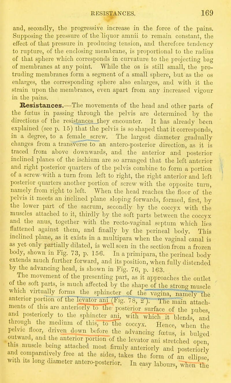 RESISP.NCES. and, secondly, the progi-essive increase in the force of the pains. Supposing the pressure of the liquor amnii to remain constant, the effect of that pressure in producing tension, and tlierefore tendency to rupture, of the enclosing memhrane, is projiortional to the radius of that sphere which corresponds in curvature to the j^rojecting bag of membranes at any point. While the os is still small, the pro- truding membranes form a segment of a small sjjhere, but as the os enlarges, the corresponding sphere also enlaiges, and with it the strain upon the membranes, even apart from any increased vigour in the pains. Resistances.—The movements of the head and other parts of the foetus in passing through the pelvis are determined by the directions of the resistances_they encounter. It has already been explained (see p. 15) that the pe]\'is is so shaped that it corresponds, in a degree, to a female__screw. The largest diameter gradually changes from a transverse to an antero-posterior direction, as it is traced from above downwards, and the anterior and posterior inclined planes of the ischium are so arranged that the left anterior and right posterior quarters of the pelvis combine to form a portion of a screw with a turn from left to right, the right anterior and left posterior quarters another portion of screw with the oj^posite turn, namely from right to left. When the head reaches the floor of the pelvis it meets an inclined plane sloping forwards, formed, first, by the lower part of the sacrum, secondly by the coccyx with the muscles attached to it, thirdly by the soft parts between the coccyx and the anus, together with the recto-vaginal septum which lies flattened against them, and finally by the perineal body. This inclined plane, as it exists in a multipara when the vaginal canal is as yet only partially dilated, is well seen in the section from a frozen body, shown in Fig. 73, p. 156. In a primipara, the perineal body extends much further forward, and its position, when fully distended by the advancing head, is shoM'n in Fig. 76, p. 163. The movement of the presenting part, as it approaches the outlet of the soft parts, is much afiected by the shape of the strong muscle which virtually forms the sphincter of thr^Mrnainefy the anterior portion of the levator ani (Fig. 78, 2'). The main attach- ments of this are anteriorly to the posterior surface of the pubes and posteriorly to the sphincter ani, with which lt blends and through the medium of this, to the coccyx. Hence, wheii the pe vie floor, driven down before the advancing fcetus, is bul-ed outward, and the anterior portion of the levator ani stretched open this muscle being attached most firmly anteriorly and posteriorly and comparatively free at the sides, takes the form of L ellipse with its long diameter antero-posterior. In easy labours, when the