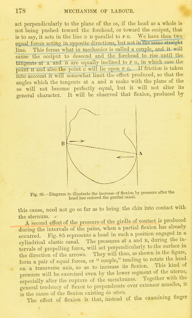 act perpendicularly to tlie plane of the os, if the head as a whole is not being pushed toward the forehead, or toward the occiput, that is to say, it acts in the line d h parallel to f g. We have then two §g.ual forces acting in opposite directions, but not uiTEe same straight line. This forms what in mechanics is called a couple, and it will cause the occiput to descend and the forehead to rise until the fSITgents-af A- and b are equally inclined to F G, in which case the poirma arid also the point c will lie upon f G.. If friction is taken into account it will somewhat limit tlie effect produced, so that the angles which the tangents at a and B make with the plane of the OS will not become perfectly equal, but it will not alter its general character. It will be observed that flexion, produced by Fig 85.—Diagram to iUustrate the increase of flexion by pressure after the head has entered the genital canal. this cause, need not go so far as to bring, the chin into contact with the sternum. - • . j j A second effect of the pressure of the girdle of contact is produced during the intervals of the pains, when a partial flexion has already occurred. Fig. 85 represents a head in such a position engaged m a cylindrical elastic canal. The pressures at a and b, during the m- tervals of propelling force, will act perpendicularly to the surface m the direction of the arrows. They will thus, as shown m the figure form a pair of equal forces, or  couple, tending to rotate the head on a transverse axis, so as to increase its flexion. This kind ot pressure will be exercised even by the lower segment of the uterus, especially after the rupture of the membranes. Together with the general tendency of flexor to preponderate over extensor muscles, it is the cause of the flexion existing in utero. _ _ The eft'ect of flexion is that, instead of the examming hnger