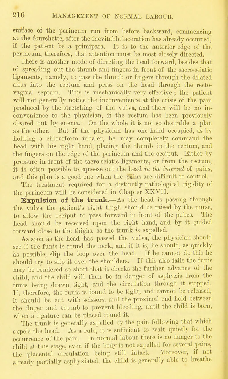 surface of the perineum run from before backward, commencing at the fourchette, after the inevitable laceration has already occurred, if the patient be a primipara. It is to the anterior edge of tlie perineum, therefore, that attention must be most closely directed. There is another mode of directing the head forward, besides that of spreading out the thumb and fingers in front of the sacro-sciatic ligaments, namely, to jjass the tlmmb or fingers through the dilated anus into the rectum and press on the head through the recto- vaginal septum. This is mechanically very effective ; the patient will not generally notice the inconvenience at the crisis of the pain produced by the stretching of the vulva, and there will be no in- convenience to the physician, if the rectum has been previously cleared out by enema. On the whole it is not so desirable a plan as the other. But if the physician has one hand occupied, as by holding a chloroform inhaler, he may completely command the head with his right hand, placing the thumb in the rectum, and the fingers on the edge of the perineum and the occiput. Either by pressure in front of the sacro-sciatic ligaments, or from the rectum, it is often possible to squeeze out the head in the interval of pains, and this plan is a good one when the pa,ins are difficult to control. The treatment required for a distinctly pathological rigidity of the perineum will be considered in Chapter XXVII. Expulsion of the trunk.—As the head is passing through the vulva the patient's right thigh should be raised by the nurse, to allow the occiput to pass forward in front of the pubes. The head should be received upon the right hand, and by it guided forward close to the thighs, as the trunk is e.xpelled. As soon as the head has passed the vulva, the physician should see if the funis is round the neck, and if it is, he should, as quickly as possible, slip the loop over the head. If he cannot do this he should try to slip it over the shoulders. If this also fails the funis may be rendered so short that it checks the further advance of the child, and the child will then be in danger of asphyxia from the funis being dra^^'n tight, and the circulation through it stopped. If, therefore, the fLinis is found to be tight, and cannot be released, it should be cut with scissors, and the pro.\imal end held between the finger and tliumb to prevent bleeding, until the child is born, when a ligature can be placed round it. The trunk is generally expelled by the pain following that which expels the head. As a rule, it is sufllclent to wait quietly for the occurrence oC the pain. In normal labour there is no danger to the child at this stage, even if the body is not expelled for several pain.«, the placental circulation being still intact. Moreover, if not already partially asphyxiated, the child is generally able to breathe