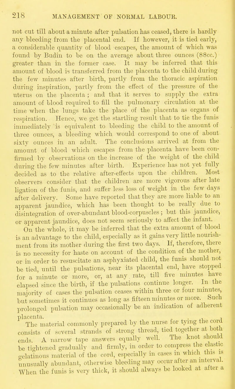 not cut till about a minute after pulsation has ceased, there is hardly any bleeding from the jDlacental end. If however, it is tied early, a considerable quantity of blood escapes, the amount of which was found by Budin to be on the average about three ounces (88cc.) greater than in the former case. It may be inferred that this amount of blood is transferred from the placenta to the child during the few minutes after birth, partly from the thoracic aspiration during inspiration, partly from the effect of the pressure of the uterus on the placenta ; and that it serves to supply the extra amount of blood required to fill the pulmonary circulation at the time when the lungs take the place of the placenta as organs of respiration. Hence, we get the startling result that to tie the funis innnediately 'is equivalent to bleeding the child to the amount of three ounces, a bleeding which would correspond to one of about sixty ounces in an adult. The conclusions arrived at from the amount of blood which escapes from the placenta have been con- firmed by observations on the increase of the Aveight of the child during the few minutes after birth. Experience has not yet fully decided as to the relative after-effects upon the cMldren. Most observers consider that the children are more vigorous after late ligation of the funis, and suffer less loss of weight in the few days after delivery. Some have reported that they are more liable to an apparent jaundice, which has been thought to be really due to disintegration of over-abundant blood-corpuscles; but this jaundice, or apparent jaundice, does not seem seriously to affect the infant. On the whole, it may be inferred that the extra amount of blood is an advantage to the child, especially as it gains very little nourish- ment from its mother during the first two days. If, therefore, there is no necessity for haste on account of the condition of the mother, or in order to resuscitate an asphyxiated child, the funis should not be tied, until the pulsations, near its placental end, have stopped for a minute or more, or, at any rate, till five minutes have elapsed since the birth, if the pulsations continue longer. In the majoritv of cases the pulsation ceases within three or four minutes^ but sometimes it continues as long as fifteen minutes or more. Such prolonged pulsation may occasionally be an indication of adherent placenta. n • a The material commonly prepared by the nurse for tying the cord consists of several strands of strong thread, tied together at both ends. A narrow tape answers equally well. The knot should be tightened gradually and iirmly, in order to compress the elastic gelatinous material of the cord, especially in cases in which tins is unusually abundant, otherwise bleeding may occur after an interval. When the funis is very thick, it should always be looked at alter a