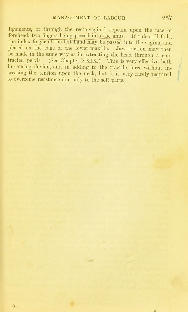 ligaments, or through the recto-vaginal septiun upon the face or Ibrehearl, two fingers being passed into the anus. If this still fails, the index finger of the lelt Jiancl may be passed into the vagina, and placed on the edge of the lower maxilla. Jaw-traction may then be made in the same way as in extracting the head through a con- tracted pelvis. (See Chapter XXIX.) This is very effective both in causing flexion, and in adding to the tractile force without in- creasing the tension upon the neck, but it is very rarely required to overcome resistance due only to the soft parts.