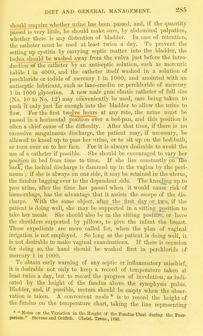 DIET AND GENERAL MANAGEMENT. 286 slionld enquire wlietber urine has been passed, and, if the quantity passed is very little, he should make sure, by abdominal palpation, whether there is any distention of bladder. In case of retention, the catheter must be used at least twice a day. To prevent the setting up cystitis by carrying septic matter into the bladder, the lochia should be washed away from the vulva just before the intro- duction of the catheter by an antiseptic solution, such as mercuric iodide 1 in 4000, and the catheter itself washed in a solution of perchloride or iodide of mercury 1 in 1000, and anointed with an antiseptic lubricant, such as lano-creolin or perchloride of mercury 1 in 1000 glycerine. A new male gum elastic catheter of full size (No. 10 to No. 12) may coiiveniently be used, care being taken to push if only just far enough into the bladder to allow the urine to flow. For the first twelve hours at any rate, the urine must be passed in a horizontal positioiTover a bed-pan, and this position is often a chief cause of the difficulty. After that time, if there is no excessive sanguineous discharge, the patient may, if necessary, be allowed to kneel up to pass her urine, or to sit np on the bed-bath, or turn over on to her face. For it is always desirable to avoid the use of a catheter if possible. She should be encouraged to vary her position in bed from time to time. If she lies constantly pnTKe back, the lochial discharge is dammed up in the vagina by the peri- neum ; if she is always on one side, it may be retained in the uterus, the fundus bagging over to the dependent side. The kneeling up to pass urine, after the time has passed when it would cause risk of hemorrhage, has the advantage that it assists the escape of the dis- charge. With the same object, after the first day or two, if the patient is doing well, she may be supported in a sitting position to take her meals. She should also be in the sitting posture, or have the shoulders supported by pillows, to give the infant the breast. These expedients are more called for, when the plan of vaginal irrigation is not employed. So long as the patient is doing well, it is not desirable to make vaginal examinations. If there is occasion for doing so, the hand should be washed first in perchloride of mercury 1 in 1000. To obtain early warning of any septic or inflammatory mischief, it is desirable not only to keep a record of temperature taken at least twice a day, but to record the progress of involution, as indi- cated by the height of the fundus above the symphysis pubis. Bladder, and, if possible, rectum should be empty when the obser- vation is taken. A convenient mode * is to record the height of the fimdus on the temperature chart, taking the line representing »  Notes on the Variation in the Height of the Fundus Uteri during the Puer- perium. Stevens and Gi-ifBth. Obstet. Trans., 1895.