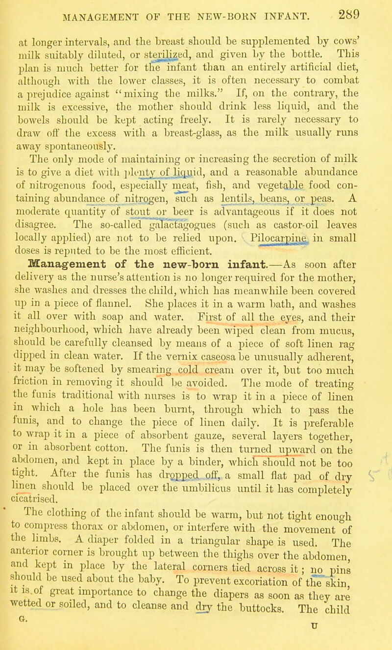 at longer intervals, and the breast should he suppleraented by cows' milk suitably dilated, or sterilized, and given by the bottle. This plan is much better for the infant than an entirely artificial diet, although with the lower classes, it is often necessary to combat a prejudice against mixing the milks. If, on the contrary, the milk is excessive, the mother should drink less liquid, and the bowels should be kept acting freely. It is rarely necessary to draw off the excess with a breast-glass, as the milk usually runs away spontaneously. The only mode of maintaining or increasing the secretion of milk is to give a diet with ]>lentj_ofJicjjjid, and a reasonable abundance of nitrogenous food, especially meat, fish, and vegetable food con- taming abundance of nitrogen, such as lentils, beans, or peas. A moderate quantity of stout or beer is advantageous if it does not disagree. The so-called galacfagogues (such as castor-oil leaves locally applied) are not to be relied upon. Pilocarpins. in small doses is rejjuted to be the most efficient. Management of the new-born infant.—As soon after delivery as the nurse's attention is no longer required for the mother, she washes and dresses the child, which has meanwhile been covered up in a piece of flannel. She places it in a warm bath, and washes it all over with soap and water. First of all the eyes, and their neighbourhood, which have already been wiped clean from mucus, should be carefully cleansed by means of a piece of soft linen rag dipped in clean water. If the vernix caseosabe unusually adherent, it may be softened by smearing cold cream over it, but too much friction in removing it should be avoided. The mode of treating the funis traditional with nurses is to wrap it in a piece of Hnen in which a hole has been burnt, through which to pass the funis, and to change the piece of linen daily. It is preferable to wrap it in a piece of absorbent gauze, several layers together, or in absorbent cotton. The funis is then turned_ upward on the abdomen, and kept in place by a binder, which should not be too tight. After the funis has dropped, oft; a small flat pad of dry linen should be placed over the umbilicus until it has completely cicatrised. The clothing of the infant should be warm, but not tight enough to compress thorax or abdomen, or interfere with the movement of the limbs. A diaper folded in a triangular shape is used. The anterior corner is brought up between the thighs over the abdomen, and kept in place by the lateral corners tied across it; no pins should be used about the baby. To prevent excoriation of thTskin It is,of great importance to change the diapers as soon as they are wetted or soiled, and to cleanse and dry the buttocks. The child