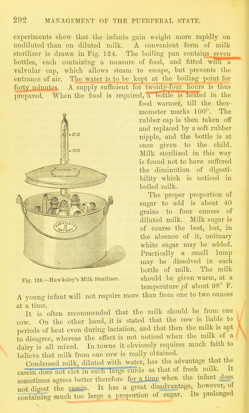 experiments show that the infauls gain weight more rapidly on nndiluted than on diluted milk. A convenient form of milk sterilizer is drawn in Fig. 124. The hoiling pan contains seven Lotties, each containing a measure of food, and fitted wtTB^'* valvular cap, which allows steam to escape, but prevents the entrance of air. The water is to be kept at the boiling point for forty minutes. A supply sufficient for twenty-four hours is thus j)repared. When the food is required, a Doitie iO?^ed in the food warmer, till the ther- mometer marks 100°. The rubber cap is then taken off and replaced by a soft rubber nipj)le, and the bottle is at once given to the child. Milk sterilized in this way is found not to have suffered the diminution of digesti- bility which is noticed in boiled milk. The proper proportion of sugar to add is about 40 grains to four ounces of diluted milk. Milk sugar is of course the best, but, in the absence of it, ordinary white sugar may be added. Practically a small lump may be dissolved in each bottle of mUk. The milk should be given warm, at a temperature of about 98° F. Fig. 124.—Hawksley's Milk Steiilizer. A young infant wiU not require more than from one to two ounces at a time. It is often recommended that the milk should be from one cow. On the other hand, it is stated that the cow is liable to periods of heat even during lactation, and that then the milk is apt to disagree, whereas the effect is not noticed when the milk_ of a i dairy is all mixed. In towns it obviously requires much faith to believe that milk from one cow is really obtained. Condensed milk, diluted with water, has the advantage that the casein does not clot m such Wrgecuixls as that of fresh milk. It sometimes agrees better therefore forjOimfi when the infant doe.s not digest the caseiii. It has a great disad}:antage, however, of containing much too large a proportion of sugar. Its prolonged