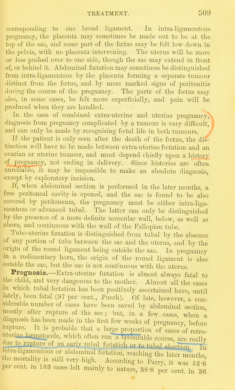 corresponding to one broad ligament. In intra-ligamentous pregnancy, the placenta may sometimes be made ont to be at the top of the sac, and some part of the foetus may be felt low down in the pelvis, with no placenta intervening. The uterus will be more or less pushed over to one side, though the sac may extend in front of, or behind it. Abdomiual foetatiou may sometim.es be distinguished from intra-ligamentous by the placenta forming a separate tumour distinct from the fo3tus, and by more marked signs of peritonitis (luring the course of the pregnancy. The parts of the foetus may also, in some cases, be felt more superficially, and pain will be produced when they are handled. In the case of combined extra-uterine and uterine pregnancy\. diagnosis from pregnancy complicated by a tumour is very difficult, I and can only be made by recognising fo3tal life in both tumours. J If the patient is only seen after the death of the foetus, the di^^ tinction wiU have to be made between extra-uterine foetation and an ovarian or uterine tumour, and must depend chiefly upon a history ^l-i'.'2SB2S5J'» ending in delivery. Since histories are often unreliable, it may be impossible to make an absolute diagnosis, except by exploratory incision. If, when abdominal section is performed in the later months, a free peritoneal cavity is opened, and the sac is found to be also covered by peritoneum, the pregnancy must be either intra-liga- mentous or advanced tubal. The latter can only be distinguished by the presence of a more definite muscular wall, below, as well as above, and continuous with the wall of the Fallopian tube. Tubo-uterine foetation is distinguished from tubal by the absence of any portion of tube between the sac and the uterus, and by the origin of the round ligament being outside the sac. In pregnancy in a rudimentary horn, the origin of the round ligament is also outside the sac, but the sac is not continuous with the uterus. ' Prognosis.—Extra-uterine foetation is almost always fatal to the child, and very dangerous to the mother. Almost all the cases in which tubal fcetation has been positively ascertained have rmtil lately, been fatal (97 per cent., Puech). Of late, however, L con- siderable number of cases have been saved by abdominal section mostly after rupture of the sac; but, in a few cases, when a diagnosis has been made in the first few weeks of pregnancy before rupture It is probable that a larje proportion of cases o'f retro- utermcJiaqjnatocele, which often run^.a lavburable course are reallv due to .rup.tju^jm, early .tubal fcctatiolior to tubal aboili^ST-Tn intra-bgamentous or abdominal fcjetation, reaching the later months the mortality is still very, high. According to Parry, i^t wa 52 6 per cent, m 183 cases left mainly to naturae, 38-8 p^e^ cent in 36