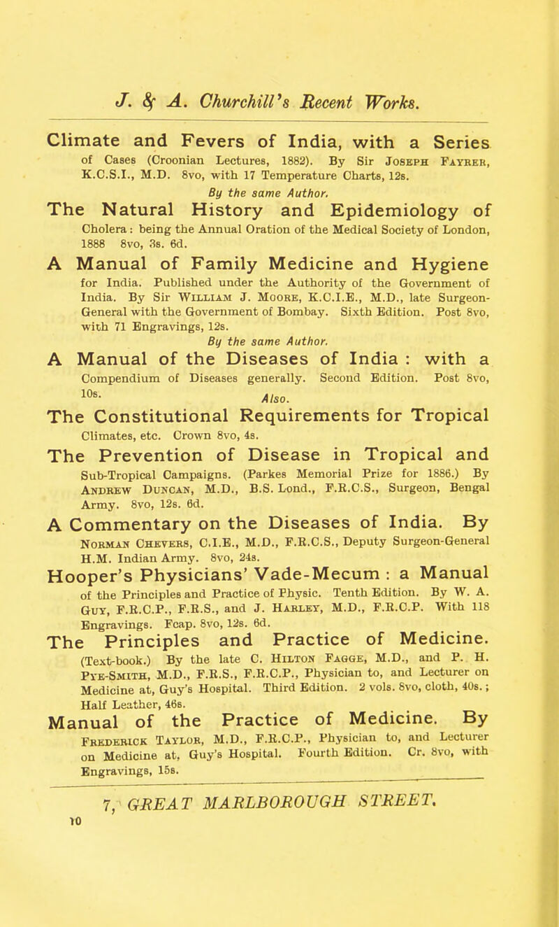 Climate and Fevers of India, with a Series of Cases (Croonian Lectures, 1882). By Sir Joseph Fayhek, K.C.S.I., M.D. 8vo, with 17 Temperature Charts, 12s. By the same Author. The Natural History and Epidemiology of Cholera: being the Annual Oration of the Medical Society of London, 1888 8vo, 3s. 6d. A Manual of Family Medicine and Hygiene for India. Published under the Authority of the Government of India. By Sir William J. Moobb, K.C.I.E., M.D., late Surgeon- General with the Government of Bombay. Sixth Edition. Post 8vo, with 71 Engravings, 12s. By the same Author. A Manual of the Diseases of India : with a Compendium of Diseases generally. Second Edition. Post 8vo, lO^- Also. The Constitutional Requirements for Tropical Climates, etc. Crovra 8vo, 4s. The Prevention of Disease in Tropical and Sub-Tropical Campaigns. (Parkes Memorial Prize for 1886.) By Andbew Duncan, M.D., B.S. Lend., F.E.C.S., Surgeon, Bengal Army. 8vo, 12s. 6d. A Commentary on the Diseases of India. By Norman Chetees, C.I.B., M.D., F.R.C.S., Deputy Surgeon-General H.M. Indian Army. 8vo, 243. Hooper's Physicians' Vade-Mecum : a Manual of the Principles and Practice of Physic. Tenth Edition. By W. A. Guy, F.E.C.P., F.E.S., and J. HAltLEY, M.D., F.H.C.P. With 118 Engravings. Fcap. 8vo, 12s. 6d. The Principles and Practice of Medicine. (Text-book.) By the late C. Hilton Fagge, M.D., and P. H. Pye-Smith, M.D., F.K.S., F.R.C.P., Physician to, and Lecturer on Medicine at, Guy's Hospital. Third Edition. 2 vols. 8vo, cloth, 40s.; Half Leather, 46s. Manual of the Practice of Medicine. By Frederick Taylor, M.D., F.K.C.P., Physician to, and Lecturer on Medicine at, Guy's Hospital. Fourth Edition. Or. 8vo, with Engravings, 15s. 7, GREAT MARLBOROUGH STREET. ro