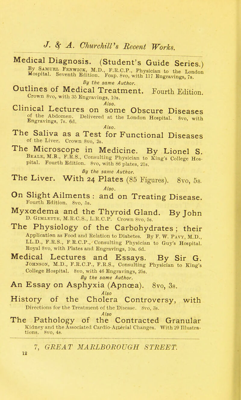 Medical Diagnosis. (Student's Guide Series ) Fenwick, M.D., F.R.C.P., Physician to the London Hospital. Seventh Edition. Fcap. 8vo, with 117 Engravings, Ts By the same Author. Outlines of Medical Treatment. Fourth Edition Crown 8vo, with 35 Engravings, lOs. Clinical Lectures on some Obscure Diseases Engravings'lTed. ^^^^''^^ Hospital. 8vo, with Also. The Saliva as a Test for Functional Diseases of the Liver. Crown 8vo, 26. The Microscope in Medicine. By Lionel S. Beale, M.B., F.B.S., Consulting Physician to King's College Hos- pital. Fourth Edition. 8vo, with 86 plates, 21s. By the same Author. The Liver. With 24 Plates (85 Figures). 8vo, 5s. Also. On Slight Ailments : and on Treating Disease. Fourth Edition. 8vo, 5s. Myxoedema and the Thyroid Gland. By John D. GiMLETTE, M.R.C.S., L.K.C.P. Crown 8vo, 5s. The Physiology of the Carbohydrates ; their Application as Food and Relation to Diabetes. By F. W. Pavy, M.D., LL.D., F.R.S., P.R.C.P., Consulting Physician to Guy's Hospital. Royal 8vo, with Plates and Engravings, 10s. 6d. Medical Lectures and Essays, By Sir G. Johnson, M.D., F.R.C.P., F.R.S., Consulting Physician to King's College Hospital. 8vo, with 46 Engravings, 25s. By the same Author. An Essay on Asphyxia (Apnoea). 8vo, 3s. Also History of the Cholera Controversy, with Directions for the Treatment of the Disease. Svo, 3s. Also The Pathology of the Contracted Granular Kidney and the Associated Cardlo-ArieHal Changes. With 29 Illustra- tions. Svo, 48. 7, GREAT MARLBOROUGH STREET. 18