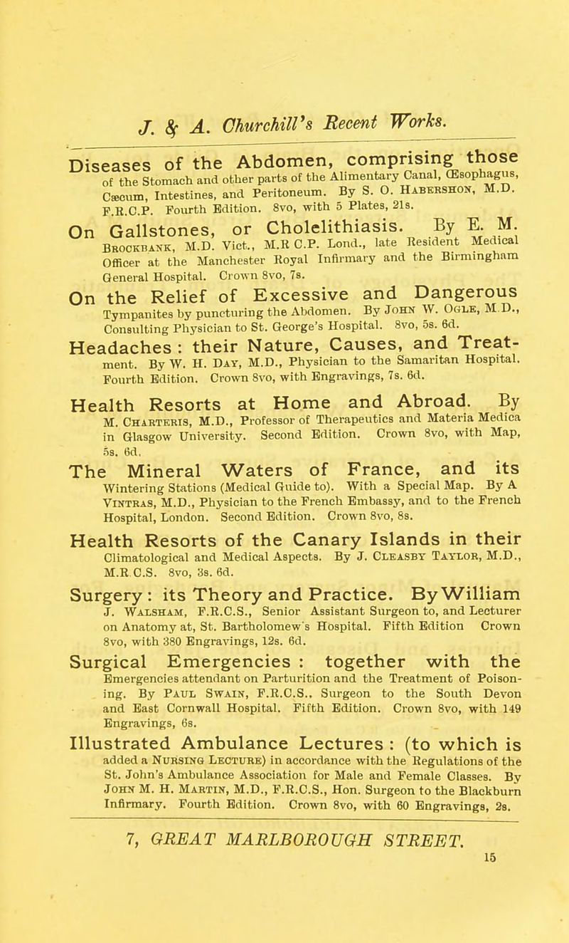 Diseases of the Abdomen, comprising those of the Stomach and other parts of the Alimentary Canal, (Esophagus, Caecum, Intestines, and Peritoneum. By S. O. Habkrshon, M.D. F.R.C.P. Fourth Edition. 8vo, with 5 Plates, 2l3. On Gallstones, or Cholelithiasis. By E. M Brockbank, M.D. Viet., M.R CP. Lond., late Resident Medical Officer at the Manchester Royal Infirmary and the Bumingham General Hospital. Crown 8vo, 7s. On the Relief of Excessive and Dangerous Tympanites by puncturing the Abdomen. By John W. Ogle, M D., Consulting Physician to St. George's Hospital. 8vo, 5s. 6d. Headaches : their Nature, Causes, and Treat- ment. By W. H. Day, M.D., Physician to the Samaritan Hospital. Fourth Edition. Crown Svo, with Engravings, 7s. 6d. Health Resorts at Home and Abroad. By M. Chartkris, M.D., Professor of Therapeutics and Materia Medica in Glasgow University. Second Edition. Crown Svo, with Map, .53. 6d, The Mineral Waters of France, and its Wintering Stations (Medical Guide to). With a Special Map. By A ViNTRAS, M.D., Physician to the French Embassy, and to the French Hospital, London. Second Edition. Crown Svo, 8s. Health Resorts of the Canary Islands in their Climatological and Medical Aspects. By J. Cleasby Tayxor, M.D., M.R C.S. Svo, 38. 6d. Surgery : its Theory and Practice. By William J. Walsham, F.R.C.S., Senior Assistant Surgeon to, and Lecturer on Anatomy at, St. Bartholomew's Hospital. Fifth Edition Crown Svo, with 380 Engravings, 12s. 6d. Surgical Emergencies : together with the Emergencies attendant on Parturition and the Treatment of Poison- ing. By Paul Swain, F.R.C.S.. Surgeon to the South Devon and Bast Cornwall Hospital. Fifth Edition. Crown Svo, with 149 Engravings, (Js. Illustrated Ambulance Lectures : (to which is added a Nursing Lecture) in accordance with the Regulations of the St. John's Ambulance Association for Male and Female Classes. Bv John M. H. Martin, M.D., P.R.C.S., Hon. Surgeon to the Blackburn Infirmary. Fourth Edition. Crown Svo, with 60 Engravings, 28. 7, GREAT MARLBOROUGH STREET.