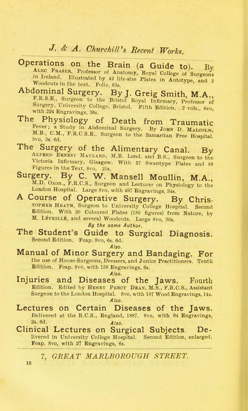 Operations on the Brain (a Guide to). Bv Alkc Fraskr, Professor of Anatomy, Eoyal College of Surgeons m I.-eland Illustrated by 43 life-size PMes in Autotype, and 2 Woodcuts in the text. Polio, 63s. ^^'iT^l^^l Surgery. By J. Greig Smith, M.A., KR.S.B., Surgeon to the Bristol Boyal Infirmary, Professor of Surgery, University College, Bristol. Fifth Edition. 2 vols 8vo with 224 Engravings, ,36s. The Physiology of Death from Traumatic M.B., CM., F.R.CS.E., Surgeon to the Samaritan Free Hospital. 8vo, 38. 6d. *^ The Surgery of the Alimentary Canal. Bv Alfred Ernest Maylard, M.B. Lond. and B.S., Surgeon to the Victoria Infirmary, Glasgow. With 27 Swantype Plates and 89 Figures in the Text, 8vo, 25s. Surgery. By C. W. Mansell Moullin, M.A., M.D. Oxon., F.K.C.S., Surgeon and Lecturer on Physiology to the London Hospital. Large 8vo, with 497 Engravings, 34s. A Course of Operative Surgery. By Chris- TOPHKR Heath, Surgeon to University College Hospital. Second Edition. With 20 Coloured Plates (180 figures) from Nature, by M. L^TBlLLi, and several Woodcuts. Large 8vo, 308. By the same Author. The Student's Guide to Surgical Diagnosis. Second Edition. Foap. 8vo, 6s. 6d. Also. Manual of Minor Surgery and Bandaging. For the use of House-Surgeons, Dressers, and Junior Practitioners. Tenth Edition. Fcap. 8vo, with 158 Engravings, 6s. Also. Injuries and Diseases of the Jaws. Fourth Edition. Edited by Henry Percy Dean, M.S., F.E.C.S., Assistant Surgeon to the London Hospital. 8vo, with 187 Wood Engravings, Hs. Also. Lectures on Certain Diseases of the Jaws. Delivered at the E.C.S., England, 1887. 8vo, with 64 Engravings, 2s. 6d. Also. Clinical Lectures on Surgical Subjects. De- livered in University College Hospital. Second Edition, enlarged. Fcap. 8vo, with 27 Engravings, 63. 7, GREAT MARI^BOROUOH STREET.