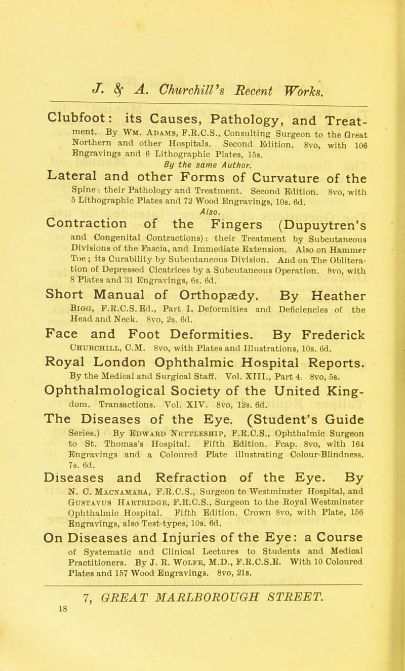 Clubfoot: its Causes, Pathology, and Treat- ment. By Wm. Adajvis, P.K.C.S., Consulting Surgeon to the Great Northern and other Hospitals. Second Edition. 8vo, with 106 Engravings and 6 Lithographic Plates, 15s. By the same Author. Lateral and other Forms of Curvature of the Spine : their Pathology and Treatment. Second Edition. 8vo, with 5 Lithographic Plates and 72 Wood Engravings, 10s. 6d. Also. Contraction of the Fingers (Dupuytren's and Congenital Contractions): their Treatment by Subcutaneous Divisions of the Fascia, and Immediate Extension. Also on Hammer Toe; its Curability by Subcutaneous Division. And on The Oblitera- tion of Depressed Cicatrices by a Subcutaneous Operation. 8vo, with 8 Plates and 31 Engra\nngs, 6s. 6d. Short Manual of Orthopaedy. By Heather Bigg, F.B.C.S.Ed., Part I. Deformities and Deficiencies of the Head and Neck. 8vo, 2s. 6d. Face and Foot Deformities. By Frederick Churchili,, cm. 8vo, with Plates and Illustrations, 10s. 6d. Royal London Ophthalmic Hospital Reports. By the Medical and Surgical Staff. Vol. XIII., Part 4. 8vo, bs. Ophthalmological Society of the United King- dom. Transactions. Vol. XIV. 8vo, 12s. 6d. The Diseases of the Eye. (Student's Guide Series.) By Edward Nettleship, F.R.C.S., Ophthalmic Surgeon to St. Thomas's Hospital. Fifth Edition. Fcap. 8vo, with 164 Engravings and a Coloured Plate illustrating Colour-Blindness. 7s. 6d. Diseases and Refraction of the Eye. By N. C. Macnamara, F.K.C.S., Surgeon to Westminster Hospital, and GrUSTAVus Hartridge, F.H.C.S., Surgeon to the Royal Westminster Ophthalmic Hospital. Fifth Edition. CrowTi 8vo, with Plate, 156 Engravings, also Test-types, 10s. 6d. On Diseases and Injuries of the Eye: a Course of Systematic and Clinical Lectures to Students and Medical Practitioners. By J. R. Wolfe, M.D., F.R.C.S.B. With 10 Coloured Plates and 157 Wood Engravings. 8vo, 21s. 7, GREAT MARLBOROUGH STREET.