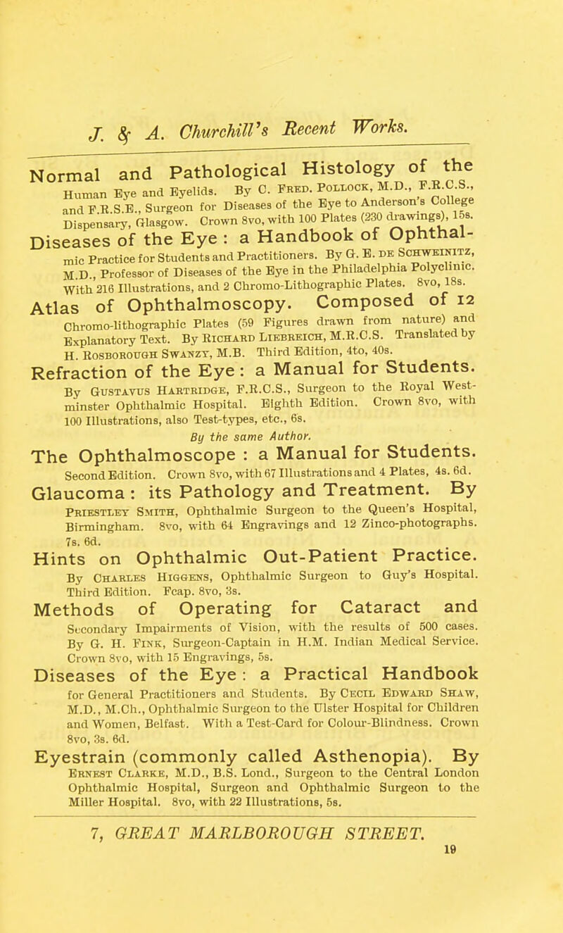 Normal and Pathological Histology of the Human Bye and Eyelids. By C. Fred. Pollock, M.D., J-K-C-S., •vnd F R S B., Surgeon for Diseases of the Bye to Anderson s College Dtpensary, Glasgow. Crown 8vo, with 100 Plates (230 ^^g^), 158. Diseases of the Eye : a Handbook of Ophthal- mic Practice for Students and Practitioners. By G. B. de Schweinitz, M D , Professor of Diseases of the Bye in the Philadelphia Polyclmic. With 216 Illustrations, and 2 Chromo-Lithographic Plates. 8vo, 18s. Atlas of Ophthalmoscopy. Composed of 12 Chromo-lithographic Plates (59 Figures drawn from nature) and Explanatory Text. By Eichabd Liebreich, M.H.C.S. Translated by H. RosBOBOTOH SwANZT, M.B. Third Edition, 4to, 40s. Refraction of the Eye: a Manual for Students. By GuSTAYUS HARTRiDGE, F.R.C.S., Surgeon to the Royal West- minster Ophthalmic Hospital. Eighth Edition. Crown 8vo, with 100 Illustrations, also Test-types, etc., 6s. By the same Author. The Ophthalmoscope : a Manual for Students. Second Edition. Crown 8vo, with 67 Illustrations and 4 Plates, 4s. 6d. Glaucoma : its Pathology and Treatment. By Priestley Smith, Ophthalmic Surgeon to the Queen's Hospital, Birmingham. 8vo, with 64 Engravings and 12 Zinco-photographs. 78. 6d. Hints on Ophthalmic Out-Patient Practice. By Charles Higgens, Ophthalmic Surgeon to Guy's Hospital. Third Edition. Fcap. 8vo, 3s. Methods of Operating for Cataract and Secondary Impairments of Vision, with the results of 500 cases. By G. H. Fink, Surgeon-Captain in H.M. Indian Medical Service. Crown 8vo, with 15 Engravings, 5s. Diseases of the Eye: a Practical Handbook for General Practitioners and Students. By Cecil Edwabd Shaw, M.D., M.Ch., Ophthalmic Surgeon to the Ulster Hospital for Children and Women, Belfast. With a Test-Card for Colour-Blindness. Crown 8vo, 3s. 6d. Eyestrain (commonly called Asthenopia). By Ernest Clarke, M.D., B.S. Lond., Surgeon to the Central London Ophthalmic Hospital, Surgeon and Ophthalmic Surgeon to the Miller Hospital. 8vo, with 22 Illustrations, 58. 7, GREAT MARLBOROUGH STREET.