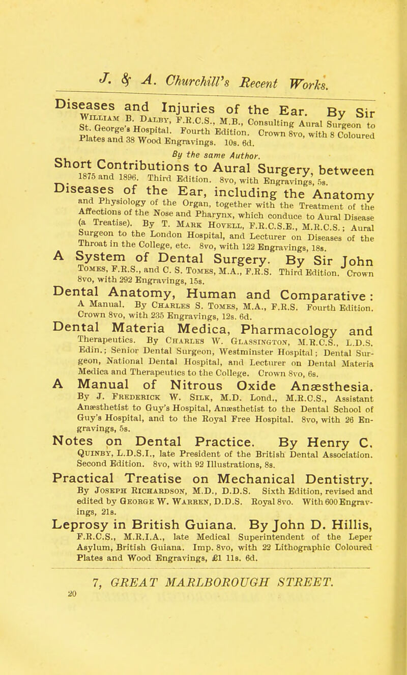Diseases and Injuries of the Ear. By Sir WlXLiAM B. DALBV, F.R.C.S., M.B.. Consulting Aural Surgeon to By the same Author. Short Contributions to Aural Surgery between 1875 and 1896. Third Edition. 8vo, with EngraS' -S Diseases of the Ear, including the Anatomy and Physiology of the Organ, together with the Treatment of the Affections of the Nose and Pharynx, which conduce to Aural Disease (a Treatise). By T. Mark Hoveix, F.E.C.S.E., M.R.C.S • Aural Surgeon to the London Hospital, and Lecturer on Diseases' of the Ihroat in the College, etc. 8vro, with 122 Engravings, IBs. A System of Dental Surgery. By Sir Tohn Tomes, F.R.S., and C. S. Tomes, M.A., F.E.S. Third Edition. Crown 8vo, with 292 Engravings, 15s. Dental Anatomy, Human and Comparative: A Manual. By Charles S. Tomes, M.A., P.R.S. Fourth Edition. Crown Svo, with 235 Engravings, 12s. 6d. Dental Materia Medica, Pharmacology and Therapeutics. By Charles W. Glassington, M.R.C.S., L.D.S. Edin.; Senior Dental Surgeon, Westminster Hospifcil; Dental Sur- geon, National Dental Hospital, and Lecturer on Dental Materia Metlica and Therapeutics to the College. Crown 8\'o, 6s. A Manual of Nitrous Oxide Anaesthesia. By J. Frederick W. Silk, M.D. Lond., M.R.C.S., Assistant Ansesthetlst to Guy's Hospital, AnEesthetist to the Dental School of Guy's Hospital, and to the Royal Free Hospital. Svo, with 26 En- gravings, 5s. Notes on Dental Practice. By Henry C. Quinsy, L.D.S.I., late President of the British Dental Association. Second Edition. 8vo, with 92 Illustrations, 8s. Practical Treatise on Mechanical Dentistry. By Joseph Richardson, M.D., D.D.S. Sixth Edition, rerfsed and edited by George W. Warren, D.D.S. Royal Svo. With 600Engrav- ings, 21s. Leprosy in British Guiana. By John D. Hillis, F.R.C.S., M.R.I.A., late Medical Superintendent of the Leper Asylum, British Guiana. Imp. Svo, with 22 Lithographic Coloured Plates and Wood Engravings, £1 lis. 6d. 7, GREAT MARLBOROUGH STREET.