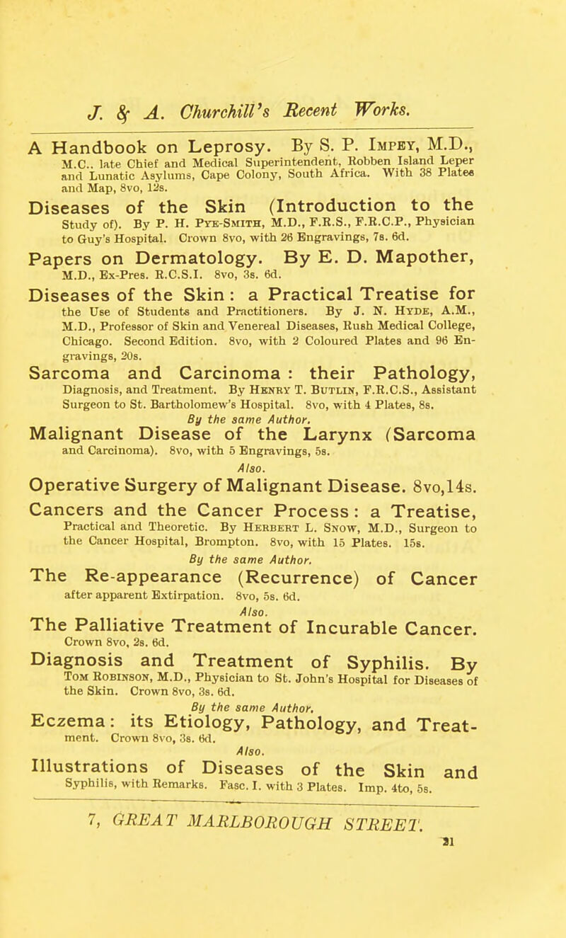 A Handbook on Leprosy. By S. P. Impey, M.D., M.C.. late Chief and Medical Superintendent, Kobben Island Leper and Lunatic Asylums, Cape Colony, South Africa. With 38 Plates and Map, 8vo, 12s. Diseases of the Skin (Introduction to the study of). By P. H. Pyk-Smith, M.D., F.R.S., F.R.C.P., Physician to Guy's Hospital. Crown Svo, with 26 Engravings, 7b. 6d. Papers on Dermatology. By E. D. Mapother, M.D., Ex-Pres. E.C.S.I. Svo, 3s. 6d. Diseases of the Skin : a Practical Treatise for the Use of Students and Practitioners. By J. N. Hyde, A.M., M.D., Professor of Skin and Venereal Diseases, Rush Medical College, Chicago. Second Edition. Svo, with 2 Coloured Plates and 96 En- gravings, 20s. Sarcoma and Carcinoma : their Pathology, Diagnosis, and Treatment. By Henry T. Butlin, F.R.C.S., Assistant Surgeon to St. Bartholomew's Hospital. Svo, with 4 Plates, 8s. By the same Author. Malignant Disease of the Larynx (Sarcoma and Carcinoma). Svo, with 5 Engravings, 5s. Also. Operative Surgery of Malignant Disease. 8vo,14s. Cancers and the Cancer Process : a Treatise, Practical and Theoretic. By Herbert L. Snow, M.D., Surgeon to the Cancer Hospital, Brompton. Svo, with 15 Plates. 15s. By the same Author. The Re-appearance (Recurrence) of Cancer after apparent Extirpation. Svo, 5s. 6d. Also. The Palliative Treatment of Incurable Cancer. Crown Svo, 2s. 6d. Diagnosis and Treatment of Syphilis. By Tom Robinson, M.D., Physician to St. John's Hospital for Diseases of the Skin. Crown Svo, 3s. 6d. By the same Author, Eczema: its Etiology, Pathology, and Treat- ment. Crown Svo, 38. 6d. Also. Illustrations of Diseases of the Skin and Syphilis, with Remarks. Fasc. I. with 3 Plates. Imp. 4to, 5s. 7, GREAT MARLBOROUGH STREET. 11