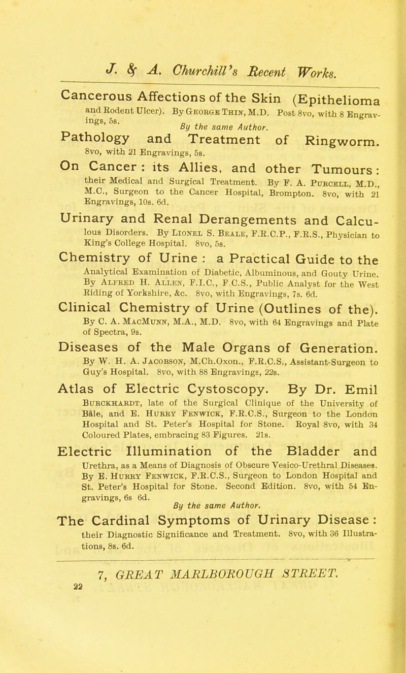 Cancerous Affections of the Skin (Epithelioma and Eodent Ulcer). By Geohgk Thdt, M.D. Post 8vo, with 8 Engrav- ings, 5s. „ J, By the same Author. Pathology and Treatment of Ringworm. 8vo, with 21 Engravings, 5s. On Cancer : its Allies, and other Tumours: their Medical and Surgical Treatment. By P. A. Pubckli., M.D., M.C., Surgeon to the Cancer Hospital, Brompton. 8vo, with 21 Engravings, 10s. 6d. Urinary and Renal Derangements and Calcu- lous Disorders. By Lionel S. Beale, F.R.C.P., F.R.S., Physician to King's College Hospital. 8vo, 5s. Chemistry of Urine : a Practical Guide to the Analytical Examination of Diabetic, Albuminous, and Gouty Urine. By Alfred H. Allen, F.I.C., F.C.S., Public Analyst for the West Hiding of Yorkshire, &c. Svo, with Engravings, 7s. 6d. Clinical Chemistry of Urine (Outlines of the). By C. A. MacMunn, M.A., M.D. Svo, with 64 Engravings and Plate of Spectra, 9s. Diseases of the Male Organs of Generation. By W. H. A. Jacobson, M.Ch.Oxon., F.H.C.S., Assistant-Surgeon to Guy's Hospital. Svo, with 8S Engravings, 22s. Atlas of Electric Cystoscopy. By Dr. Emil BuRCKHARDT, late of the Surgical Clinique of the University of Bale, and B. Hurry Fenwick, F.E.C.S., Surgeon to the London Hospital and St. Peter's Hospital for Stone. Hoyal Svo, with 34 Coloured Plates, embracing 83 Figures. 21s. Electric Illumination of the Bladder and Urethra, as a Means of Diagnosis of Obscure Vesico-Urethral Diseases. By E. HlTRHY Fenwick, F.E.C.S., Surgeon to London Hospital and St. Peter's Hospital for Stone. Second Edition. Svo, with 54 En- gravings, 6s 6d. By the same Author. The Cardinal Symptoms of Urinary Disease : their Diagnostic Significance and Treatment. Svo, with 36 Illustra- tions, 8s. 6d. 7, GREAT MARLBOROUGH STREET.
