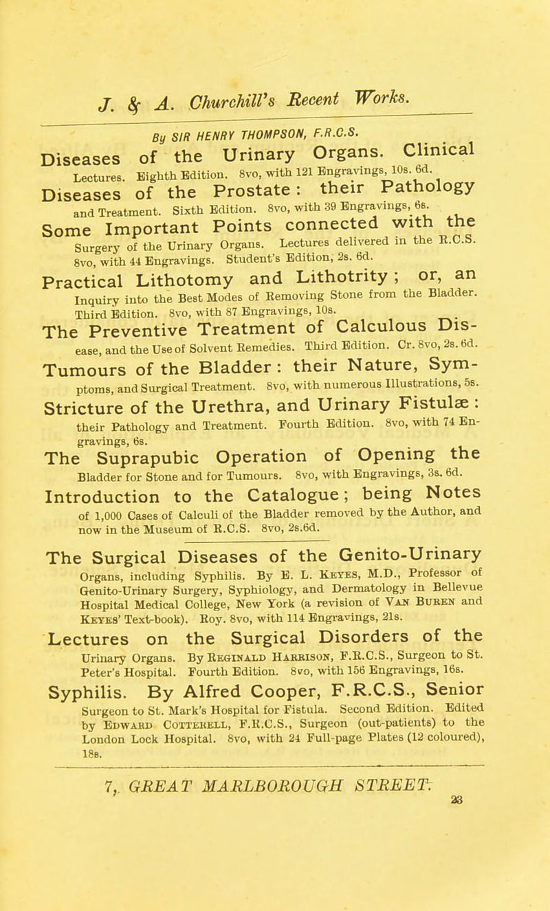 By SIR HENRY THOMPSON, F.R.C.S. Diseases of the Urinary Organs. Clinical Lectures. Eighth Edition. 8vo, with 121 Engravings 10s. 6d. Diseases of the Prostate: their Pathology and Treatment. Sixth Edition. 8vo, with 39 Engravings, 6b Some Important Points connected with the Surgery of the Urinary Organs. Lectures delivered in the E.C.S. 8vo, with 41 Engravings. Student's Edition, 2s. 6d. Practical Lithotomy and Lithotrity; or, an Inquiry into the Best Modes of Removing Stone from the Bladder. Third Edition. 8vo, with 87 Engravings, 10s. The Preventive Treatment of Calculous Dis- ease, and the use of Solvent Remedies. Third Edition. Or. 8vo, 2$. 6d. Tumours of the Bladder : their Nature, Sym- ptoms, and Surgical Treatment. 8vo, with numerous Illustrations, 5s. Stricture of the Urethra, and Urinary Fistulae : their Pathology and Treatment. Fourth Edition. 8vo, with 74 En- gravings, 6s. The Suprapubic Operation of Opening the Bladder for Stone and for Tumours. 8vo, with Engravings, 3s. 6d. Introduction to the Catalogue; being Notes of 1,000 Cases of Calculi of the Bladder removed by the Author, and now in the Museum of E.C.S. 8vo, 2s.6d. The Surgical Diseases of the Genito-Urinary Organs, including Syphilis. By B. L. Kkyes, M.D., Professor of Genito-Urinary Surgery, Syphiology, and Dermatology in Bellevue Hospital Medical College, New York (a revision of Van Bubbn and Keyes' Texirbook). Hoy. 8vo, with 114 Engravings, 21s. Lectures on the Surgical Disorders of the Urinary Organs. By Reginald Hakbison, F.R.C.S., Surgeon to St. Peter's Hospital. Fourth Edition. 8vo, with 156 Engravings, 16s. Syphilis. By Alfred Cooper, F.R.C.S., Senior Surgeon to St. Mark's Hospital for Fistula. Second Edition. Editetl by Edward Cottekell, F.R.C.S., Surgeon (out-patients) to the London Lock Hospital. 8vo, with 21 Full-page Plates (12 coloured), 18s. 7, GEE AT MARLBOROUGH STREET: