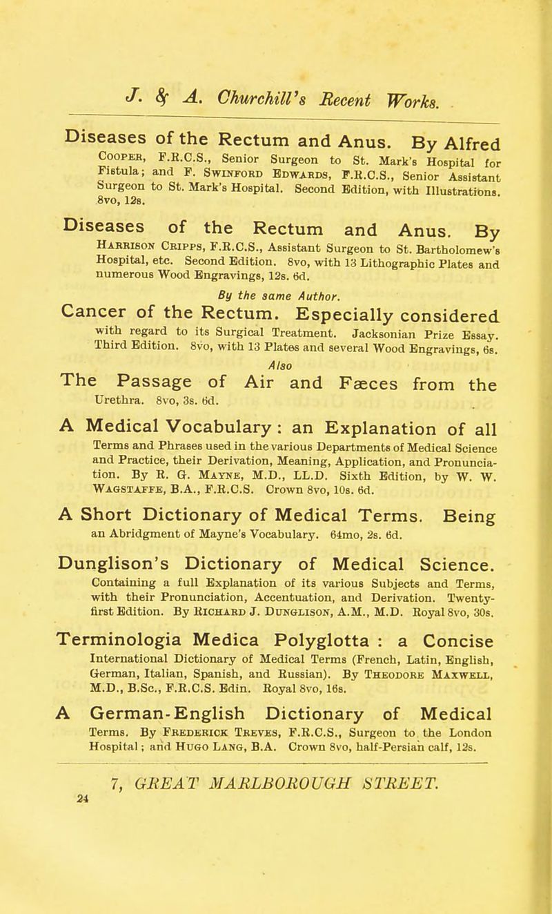 Diseases of the Rectum and Anus. By Alfred COOPEK, F.E.C.S., Senior Surgeon to St. Mark's Hospital for Fistula; and P. SwiwoHD Bdwarm, P.R.C.S., Senior Assistant Surgeon to St. Mark's Hospital. Second Edition, with lUuBtrations. 8vo, 128. Diseases of the Rectum and Anus. By Harrison Cripps, F.K.C.S., Assistant Surgeon to St. Bartholomew's Hospital, etc. Second Edition. 8vo, with 13 Lithographic Plates and numerous Wood Engravings, 12b. 6d. By the same Author. Cancer of the Rectum. Especially considered with regard to its Surgical Treatment. Jacksonian Prize Essay. Third Edition. 8vo, with 13 Plates and several Wood Engravings, 6s. Also The Passage of Air and Faeces from the Urethra. 8vo, 3s. tid. A Medical Vocabulary : an Explanation of all Terms and Phrases used in the various Departments of Medical Science and Practice, their Derivation, Meaning, Application, and Pronuncia- tion. By R. G. Mayne, M.D., LL.D. Sixth Edition, by W. W. Wagstaffe, B.A., F.R.C.S. Crown 8vo, 10s. tid. A Short Dictionary of Medical Terms. Being an Abridgment of Mayne's Vocabulary. 64mo, 2s. 6d. Dunglison's Dictionary of Medical Science. Containing a full Explanation of its various Subjects and Terms, with their Pronunciation, Accentuation, and Derivation. Twenty- first Edition. By Richard J. DiTNGLisorr, A.M., M.D. Royal 8vo, 30s. Terminologia Medica Polyglotta : a Concise International Dictionary of Medical Terms (French, Latin, Enghsh, German, Italian, Spanish, and Russian). By Theodore Maxweix, M.D., B.Sc, F.R.C.S. Edin. Royal 8vo, Itis. A German-English Dictionary of Medical Terms. By Frederick Treves, F.R.C.S., Surgeon to the London Hospital; arid Hugo Lang, B.A. Crown 8vo, half-Persian calf, 12s. 7, GREAT MARLBOROUGH STREET. 21