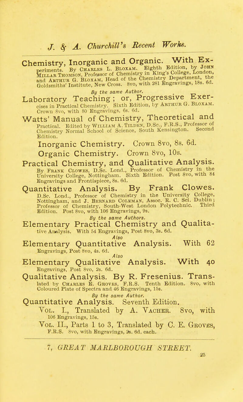 Chemistry, Inorganic and Organic. With Ex- oerimentl By Charles L. Bloxam. Eighth Bdition, by Johii ^ST^THOMS^ON, Professor of Chemistry in King's College London, and Arthur G. Bloxaji, Head of the Chemistry Department, the Goldsmiths' Institute, New Cross. 8vo, with 281 Engravings, 188. 6d. By the same Author. Laboratory Teaching; or, Progressive Exer- cises in Practical Chemistry. Sixth Bdition, by ARTHUR G. Bloxam. Crown Bvo, with 80 Engravings, 6s. 6d. Watts' Manual of Chemistry, Theoretical and Practical. Edited by William A. Tixdbn, D.Sc, P.R.S., Professor of Chemistry Normal School of Science, South Kensington. Second Edition. Inorganic Chemistry. Crown 8vo, 8s, 6d. Organic Chemistry. Crown 8vo, 10s. Practical Chemistry, and Qualitative Analysis. By Frank Clowbs, D.Sc. Lond., Professor of Chemistry in the University College, Nottingham. Sixth Bdition. Post 8vo, with 84 Engravings and Frontispiece, 8b. 6d. Quantitative Analysis. By Frank Clowes. D.Sc. Lond., Professor of Chemistry in the University College, Nottingham, and J. Bernard Coleman, Assoc. E. C. Sci. Dublin; Professor of Chemistry, South-West London Polytechnic. Third Edition. Post 8vo, with 106 Engravings, 9s. By the same Authors. Elementary Practical Chemistry and Qualita- tive Analysis. With 54 Engravings, Post 8vo, 3s. 6d. Also Elementary Quantitative Analysis. With 62 Engravings, Post 8vo, 4s. 6d. Also Elementary Qualitative Analysis. With 40 Engravings, Post 8vo, 2s. 6d. Qualitative Analysis. By R. Fresenius. Trans- lated by Charles B. Groves, F.R.S. Tenth Edition. 8vo, with Coloured Plate of Spectra and 46 Engravings, 15s. By the same Author. Quantitative Analysis. Seventh Edition. Vol. I., Translated by A. Vacher. 8vo, with 106 Engravings, 15s. Vol. II., Parts 1 to 3, Translated by C. E. Groves, F.R.S. Bvo, with Engravings, 2b. 6d. each. 7, GREAT MARLBOROUGH STREET.