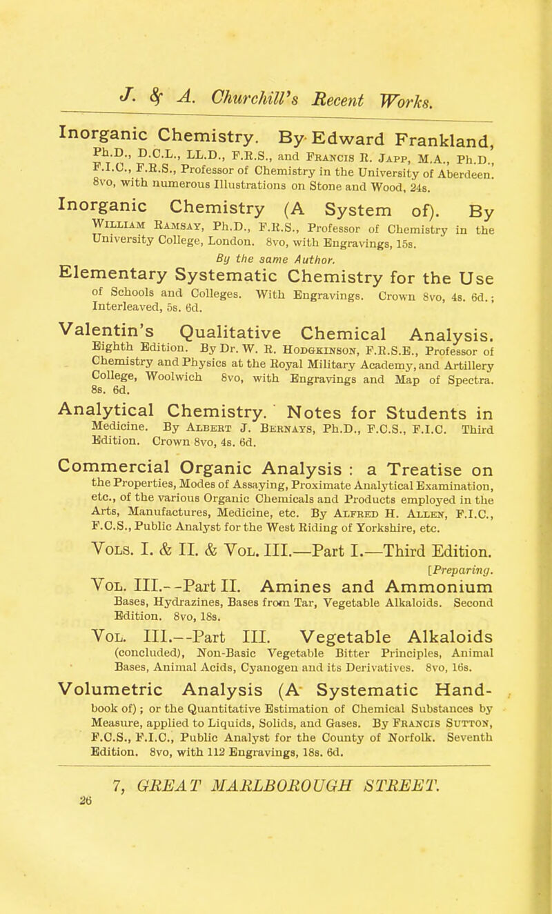 Inorganic Chemistry. By Edward Frankland, Ph.D., D.C.L., LL.D., F.R.S., and Francis I{. Japp, M.A., Ph.D., F.I.C., F.R.S., Professor of Chemistry in the University of Aberdeen! 8vo, with numerous Illustrations on Stone and Wood, 24s. Inorganic Chemistry (A System of). By William RAiiSAY, Ph.D., F.R.S., Professor of Chemistry in the University College, London. 8vo, with Engravings, 15s. By the same Author. Elementary Systematic Chemistry for the Use of Schools and Colleges. With Engravings. Crown 8vo, 48. 6d.; Interleaved, 5s. 6d. Valentin's Qualitative Chemical Analysis. Eighth Edition. By Dr. W. E. Hodgkinson, P.E.S.E., Professor of Chemistry and Physics at the Royal Military Academy, and Artillery College, Woolwich 8vo, with Engravings and Map of Spectra. 8s. 6d. Analytical Chemistry. Notes for Students in Medicine. By Albert J. Bernays, Ph.D., F.C.S., P.I.C. Third Edition. Crown 8vo, 4s. 6d. Commercial Organic Analysis : a Treatise on the Properties, Modes of Assaying, Proximate Analytical Examination, etc., of the various Organic Chemicals and Products employed in the Arts, Manufactures, Medicine, etc. By Alfred H. Allen, F.I.C, F.C.S., Public Analyst for the West Riding of Yorkshire, etc. Vols. I. & II. & Vol. III.—Part I.—Third Edition. [Preparing. Vol. III.--Part II. Amines and Ammonium Bases, Hydrazines, Bases from Tar, Vegetable Alkaloids. Second Edition. Svo, 18s. Vol. III.—Part III. Vegetable Alkaloids (concluded), Non-Basic Vegetable Bitter Principles, Animal Bases, Animal Acids, Cyanogen and its Derivatives. Svo, 16s. Volumetric Analysis (A Systematic Hand- book of); or the Quantitative Estimation of Chemical Substances by Measure, applied to Liquids, Solids, and Gases. By Francis Sutton, P.C.S., F.I.C, PubMc Analyst for the County of Norfolk. Seventh Edition. Svo, with 112 Engravings, 18s. 6d. 7, GREAT MARLBOROUGH STREET. 2t)