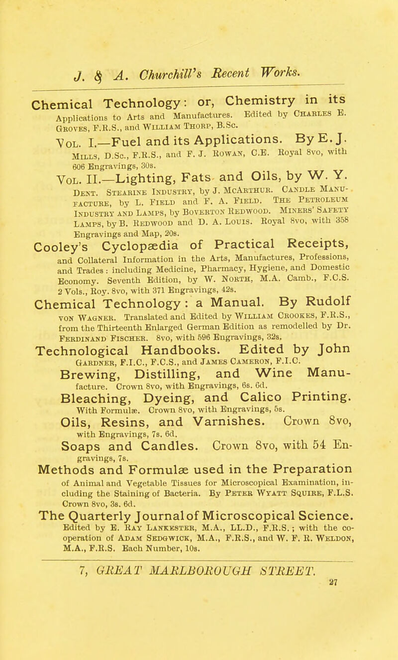 Chemical Technology : or, Chemistry in its Applications to Arts and Manufactures. Edited by Ckakles B. Groves, P.E.S., and William Thobp, B.Sc. Vol. I.—Fuel and its Applications. By E. J. Mills, D.Sc, F.K.S., and P. J. Howan, C.B. Eoyal 8vo, with 606 Engravings, 30s. Vol. II.—Lighting, Fats- and Oils, by W. Y. Dent. Stearine Industry, by J. McArthur. Candle Manu- facture, by L. Field and F. A. Field. The Petroleum Industry and Lamps, by Boverton Eedwood. Miners' Safety Lamps, by B. Redwood and D. A. Louis. Royal 8vo, with 358 Engravings and Map, 208. Cooley's Cyclopaedia of Practical Receipts, and Collateral Information in the Arts, Manufactures, Professions, and Trades: including Medicine, Pharmacy, Hygiene, and Domestic Economy. Seventh Edition, by W. North, M.A. Camb., F.C.S. 2 Vols., Roy. 8vo, with 371 Engravings, 42s. Chemical Technology : a Manual. By Rudolf VON Wagner. Translated and Edited by William Crookes, F.R.S., from the Thirteenth Enlarged German Edition as remodelled by Dr. Ferdinand Fischer. Svo, with 596 Engravings, 32s. Technological Handbooks. Edited by John Gardner, F.I.C, F.C.S., and James Cameron, F.I.C. Brewing, Distilling, and Wine Manu- facture. Crown 8vo, with Engravings, 6s. Od. Bleaching, Dyeing, and Calico Printing. With Formula;. Crown Svo, with Engravings, 5s. Oils, Resins, and Varnishes. Crown Svo, with Engravings, 7s. 6d. Soaps and Candles. Crown Svo, with 54 En- gravings, 7s. Methods and Formulae used in the Preparation of Animal and Vegetable Tissues for Microscopical Examination, in- cluding the Staining of Bacteria. By Pbter Wyatt Squirk, F.L.S. Crown Svo, 3b. 6d. The Quarterly Journal of Microscopical Science. Edited by E. Ray Lankkster, M.A., LL.D., F.R.S.; with the co- operation of Adam Sedgwick, M.A., F.R.S., and W. F. R. Weldon, M.A., F.R.S. Bach Number, 10s. 7, GREAT MARLBOROUGH STREET. 37