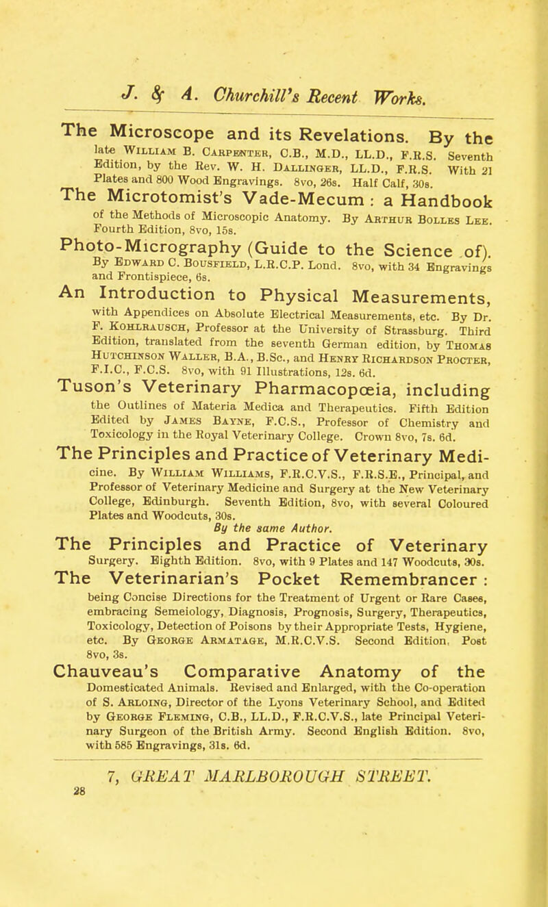 The Microscope and its Revelations. By the late William B. Carpenter, C.B., M.D., LL.D., F.K.S. Seventh Edition, by the Kev. W. H. Dalllngeb, LL.D., F.R.S. With 21 Plates and 800 Wood Engravings. 8vo, 26s. Half Calf, 308. The Microtomist's Vade-Mecum .- a Handbook of the Methods of Microscopic Anatomy. By Arthur Bolles Lee Fourth Edition, 8vo, 15s. Photo-Micrography (Guide to the Science of) By Edward C. Bousfield, L.E.C.P. Lond. 8vo, with 34 Engravings and Frontispiece, 6s. An Introduction to Physical Measurements, with Appendices on Absolute Electrical Measurements, etc. By Dr. F. KOHLRAUSCH, Professor at the University of Strassburg. Third Edition, translated from the seventh German edition, by Thomas HuTCHii^soN Waller, B.A., B.Sc, and Henry Richardson Procter, F.I.C, F.C.S. 8vo, with 91 Illustrations, 12s. 6d. Tuson's Veterinary Pharmacopoeia, including the Outlines of Materia Medica and Therapeutics. Fifth Edition Edited by James Bayne, F.C.S., Professor of Chemistry and Toxicology in the Royal Veterinary College. Crown 8vo, 7s. 6d. The Principles and Practice of Veterinary Medi- cine. By William Williams, F.R.C.V.S., F.R.S.E., Principal, and Professor of Veterinary Medicine and Surgery at the New Veterinary College, Edinburgh. Seventh Edition, 8vo, with several Coloured Plates and Woodcuts, 30s. By the same Author. The Principles and Practice of Veterinary Surgery. Eighth Edition. 8vo, with 9 Plates and 147 Woodcuts, 30s. The Veterinarian's Pocket Remembrancer: being Concise Directions for the Treatment of Urgent or Rare Cases, embracing Semeiology, Diagnosis, Prognosis, Surgery, Therapeutics, Toxicology, Detection of Poisons by their Appropriate Tests, Hygiene, etc. By George Armatage, M.R.C.V.S. Second Edition, Post 8vo, 3s. Chauveau's Comparative Anatomy of the Domesticated Animals. Revised and Enlarged, with the Co-operation of S. Arloing, Director of the Lyons Veterinary School, and Edited by George Fleming, C.B., LL.D., F.R.C.V.S., late Principal Veteri- nary Surgeon of the British Army. Second English Edition. 8vo, with 585 Engravings, 31s, 6d. 7, GREAT MARLBOROUGH S2REET.