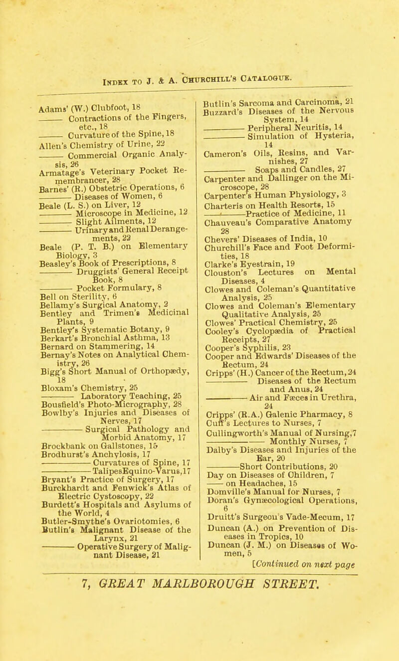 Adams' (W.) Clubfoot, 18 Contractions of the Fingers, etc., 18 Curvature of the Spine, 18 Allen's Chemistry of Urine, 22 Commercial Organic Analy- sis, 26 T. , i. Armatage's Veterinary Pocket Ke- raembrancer, 28 Barnes' (B.) Obstetric Operations, b Diseases of Women, 6 Beale (L. S.) on Liver, 12 Microscope in Medicine, 12 Slight Ailments, 12 Urinary and Kenal Derange- ments, 22 Beale (P. T. B.) on Elementary Biology, 3 Beasley's Book of Prescriptions, 8 Druggists' General Receipt Book, 8 Pocket Formulary, 8 Bell on Sterility, 6 Bellamy's Surgical Anatomy, 2 Bentley and Trimen's Medicinal Plants, 9 Bentley's Systematic Botany, 9 Berkart's Bronchial Asthma, 13 Bernard on Stammering, 14 Bernay's Notes on Analytical Chem- istry, 26 Bigg's Short Manual of Orthopaedy, 18 Bloxam's Chemistry, 25 Laboratory Teaching, 25 Bousfield's Photo-Micrography, 28 Bowlby's Injuries and Diseases of Nerves, 17 Surgical Pathology and Morbid Anatomy, 17 Brockbank on Gallstones, 15 Brodhurst's Anchylosis, 17 Curvatures of Spine, 17 TalipesBquino-Varus,17 Bryant's Practice of Surgery, 17 Burckhardt and Fenwick's Atlas of Electric Cystoscopy, 22 Burdett's Hospitals and Asylums of the World, 4 Butler-Smythe's Ovariotomies, 6 Butlin's Malignant Disease of the Larynx, 21 Operative Surgery of Malig- nant Disease, 21 Biitlin's Sarcoma and Carcinoma, 21 Buzzard's Diseases of the Nervous System, 14 _ Peripheral Neuritis, 14 . Simulation of Hysteria, 14 Cameron's Oils, Hesins, and Var- nishes, 27 Soaps and Candles, 27 Carpenter and Dallinger on the Mi- croscope, 28 Carpenter's Human Physiology, 3 Charteris on Health Besorts, 15 ■ Practice of Medicine, 11 Chauveau's Comparative Anatomy 28 Chevers' Diseases of India, 10 Churchill's Face and Foot Deformi- ties, 18 Clarke's Eyestrain, 19 Clouston's Lectures on Mental Diseases, 4 Clowes and Coleman's Quantitative Analysis, 25 Clowes and Coleman's Elementary Qualitative Analysis, 25 Clowes' Practical Chemistry, 25 Cooley's Cyclopaedia of Practical Receipts, 27 Cooper's Syphilis, 23 Cooper and Edwards' Diseases of the Rectum, 24 Cripps' (H.) Cancer of the Rectum, 24 Diseases of the Rectum and Anus, 24 Air and Faices in Urethra, 24 Cripps' (R.A.) Galenic Pharmacy, 8 Cuff's Lectures to Nurses, 7 Oullingworth's Manual of Nursing,7 Monthly Nurses, 7 Dalby's Diseases and Injuries of the Ear, 20 Short Contributions, 20 Day on Diseases of Children, 7 on Headaches, 15 Domville's Manual for Nurses, 7 Doran's Gynaecological Operations, 6 Druitt's Surgeon's Vade-Mecum, 17 Duncan (A.) on Prevention of Dis- eases in Tropics, 10 Duncan (J. M.) on Diseasss of Wo- men, 5 IC'ontinued on nsxt page