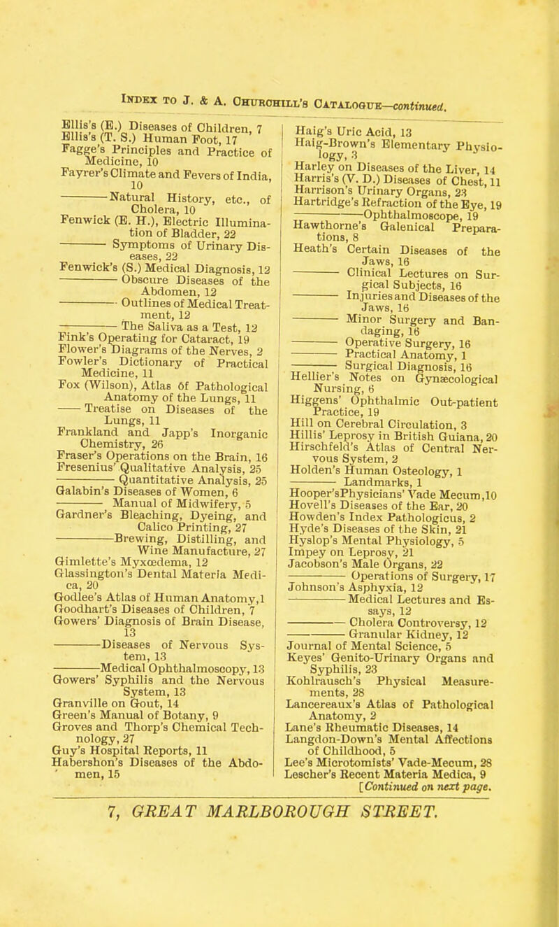 E IS s (B.) Diseases of Children, 7 Blha's (T. S.) Human Foot, 17 Fagge's Principles and Practice of Medicine, 10 Fayrer's Climate and Fevers of India. 10 Natural History, etc., of Cholera, 10 Fenwlck (B. H.), Blectric Illumina- tion of Bladder, 33 Symptoms of Urinary Dis- eases, 22 Fenwick's (S.) Medical Diagnosis, 12 Obscure Diseases of the Abdomen, 12 Outlines of Medical Treat- ment, 12 The Saliva as a Test, 12 Fink's Operating for Cataract, 19 Flower's Diagrams of the Nerves, 2 Fowler's Dictionary of Practical Medicine, 11 Fox (Wilson), Atlas Of Pathological Anatomy of the Lungs, 11 Treatise on Diseases of the Lungs, 11 Frankland and Japp's Inorganic Chemistry, 26 Fraser's Operations on the Brain, 16 Fresenius' Qualitative Analysis, 2o Quantitative Analysis, 25 Qalabin's Diseases of Women, 6 Manual of Midwifery, 5 Gardner's Bleaching, Dyeing, and Calico Printing, 27 Brewing, Distilling, and Wine Manufacture, 27 Gimlette's Myxoedema, 12 Glassington's Dental Materia Medi- ca, 20 Godlee's Atlas of Human Anatomy, 1 Goodhart's Diseases of Children, 7 Gowers' Diagnosis of Brain Disease, 13 Diseases of Nervous Sys- tem, 13 Medical Ophthalmoscopy, 13 Gowers' Syphilis and the Nervous System, 13 Granville on Gout, 14 Green's Manual of Botany, 9 Groves and Thorp's Chemical Tech- nology, 27 Guy's Hospital Reports, 11 Habershon's Diseases of the Abdo- men, 15 Haig's Uric Acid, 13 Haig-Brown's Elementary Physio- logy, 3 Harley on Diseases of the Liver 14 Harris's (V. D.) Diseases of Chest, 11 Harrison's Urinary Organs, 23 Hartridge's Refraction of the Bye, 19 Ophthalmoscope, 19 Hawthorne's Galenical Prepara- tions, 8 Heath's Certain Diseases of the Jaws, 16 Clinical Lectures on Sur- gical Subjects, 16 Injuriesand Diseases of the Jaws, 16 Minor Surgery and Ban- daging, 16 Operative Surgery, 16 Practical Anatomy, 1 Surgical Diagnosis, 16 Hellier's Notes on Gynecological Nursing, 6 Higgens' Ophthalmic Outpatient Practice, 19 Hill on Cerebral Circulation, 3 Hillis' Leprosy in British Guiana, 20 Hirschfeld's Atlas of Central Ner- vous System, 2 Holden's Human Osteology, 1 Landmarks, 1 Hooper'sPhysicians' Vade Mecum,IO Hovell's Diseases of the Ear, 20 Howden's Index Pathologicus, 2 Hyde's Diseases of the Skin, 21 Hyslop's Mental Physiology, o Impey on Leprosy, 21 Jacobson's Male Organs, 22 Operations of Surgery, 17 Johnson's Asphyxia, 12 Medical Lectures and Es- says, 12 Cholera Controversy, 12 Granular Kidney, 12 Journal of Mental Science, 6 Keyes' Genito-Urinary Organs and Syphilis, 23 Kohlrausch's Physical Measure- ments, 28 Lancereaux's Atlas of Pathological Anatomy, 2 Lane's Rheumatic Diseases, 14 Langdon-Down's Mental Affections of Childhood, 5 Lee's Microtomists' Vade-Mecum, 28 Lescher's Recent Materia Medica, 9 IContinued on next page.