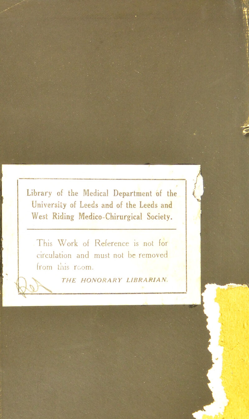 Library of the Medical Department of the University of Leeds and of the Leeds and West Riding Medico-Chirurgical Society. This Work of Reference is not for circulation and must not be removed from this room. i~N V THE HONORARY LIBRARIAN.