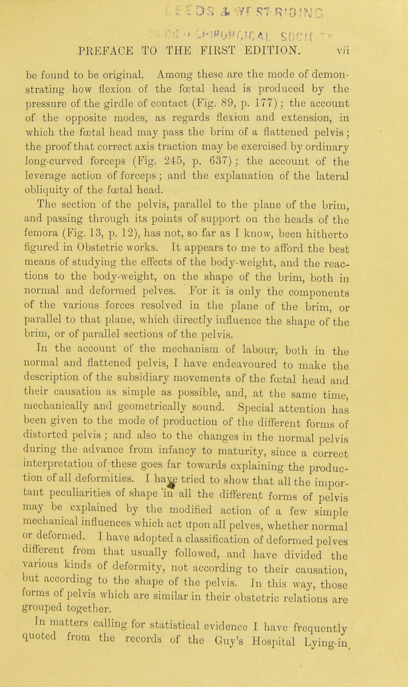 . .. DS & m stridjn : PREFACE TO THE FIRST EDITION. vii be found to be original. Among these are the mode of demon- strating how flexion of the foetal head is produced by the pressure of the girdle of contact (Fig. 89, p. 177); the account of the opposite modes, as regards flexion and extension, in which the foetal head may pass the brim of a flattened pelvis; the proof that correct axis traction may be exercised by ordinary long-curved forceps (Fig. 245, p. 637); the account of the leverage action of forceps; and the exjelanation of the lateral obliquity of the foetal head. The section of the pelvis, parallel to the plane of the brim, and passing through its points of support on the heads of the femora (Fig. 13, p. 12), has not, so far as I know, been hitherto figured in Obstetric works. It appears to me to afford the best means of studying the effects of the body-weight, and the reac- tions to the body-weight, on the shape of the brim, both in normal and deformed pelves. For it is only the components of the various forces resolved in the plane of the brim, or parallel to that plane, which directly influence the shape of the brim, or of parallel sections of the pelvis. In the account of the mechanism of labour, both in the normal and flattened pelvis, I have endeavoured to make the description of the subsidiary movements of the foetal head and their causation as simple as possible, and, at the same time, mechanically and geometrically sound. Special attention has been given to the mode of production of the different forms of distorted pelvis ; and also to the changes in the normal pelvis during the advance from infancy to maturity, since a correct interpretation of these goes far towards explaining the produc- tion of all deformities. I hav^e tried to show that all the impor- tant peculiarities of shape In all the different forms of pelvis may be explained by the modified action of a few simple mechanical influences which act Upon all pelves, whether normal or deformed. I have adopted a classification of deformed pelves difterent from that usually followed, and have divided the various kinds of deformity, not according to their causation, but according to the shape of the pelvis. In this way, those forms of pelvis which are similar in their obstetric relations are grouped together. In matters calling for statistical evidence I have frequently quoted from the records of the Guy's Hospital Lying-in.