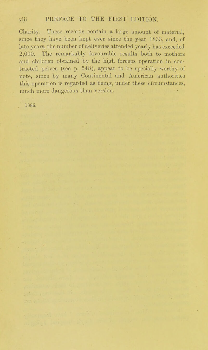 Charity. These records contain a large amount of material, since they have been kept ever since the year 1333, and, of late years, the number of deliveries attended yearly has exceeded 2,000. The remarkably favourable results both to mothers and children obtained by the high forceps operation in con- tracted pelves (see p. 54S), appear to be specially worthy of note, since by many Continental and American authorities this operation is regarded as being, under these circumstances, much more dangerous than version. 1S86.